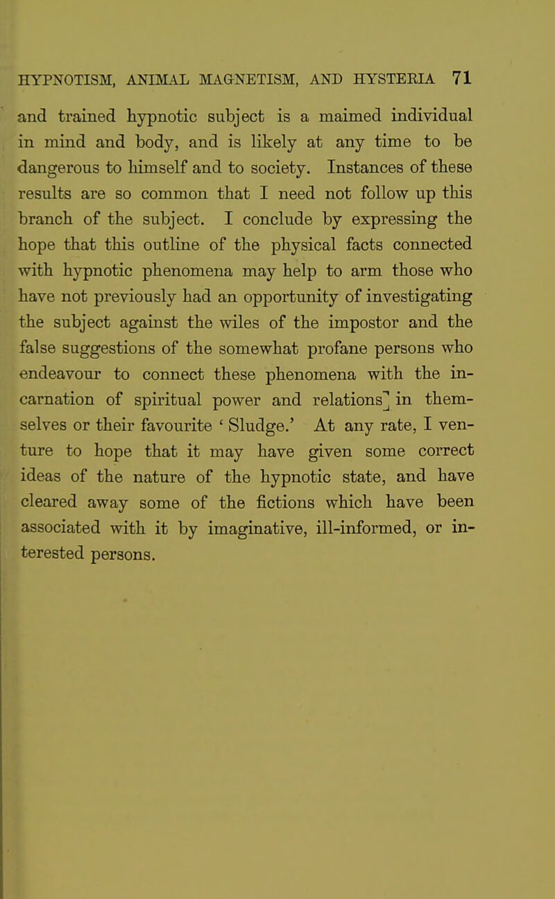 and trained hypnotic subject is a maimed individual in mind and body, and is likely at any time to be dangerous to himself and to society. Instances of these results are so common that I need not follow up this branch of the subject. I conclude by expressing the hope that this outline of the physical facts connected with hypnotic phenomena may help to arm those who have not previously had an opportunity of investigating the subject against the wiles of the impostor and the false suggestions of the somewhat profane persons who endeavour to connect these phenomena with the in- carnation of spiritual power and relations] in them- selves or their favourite ' Sludge.' At any rate, I ven- ture to hope that it may have given some correct ideas of the nature of the hypnotic state, and have cleared away some of the fictions which have been associated with it by imaginative, ill-informed, or in- terested persons.