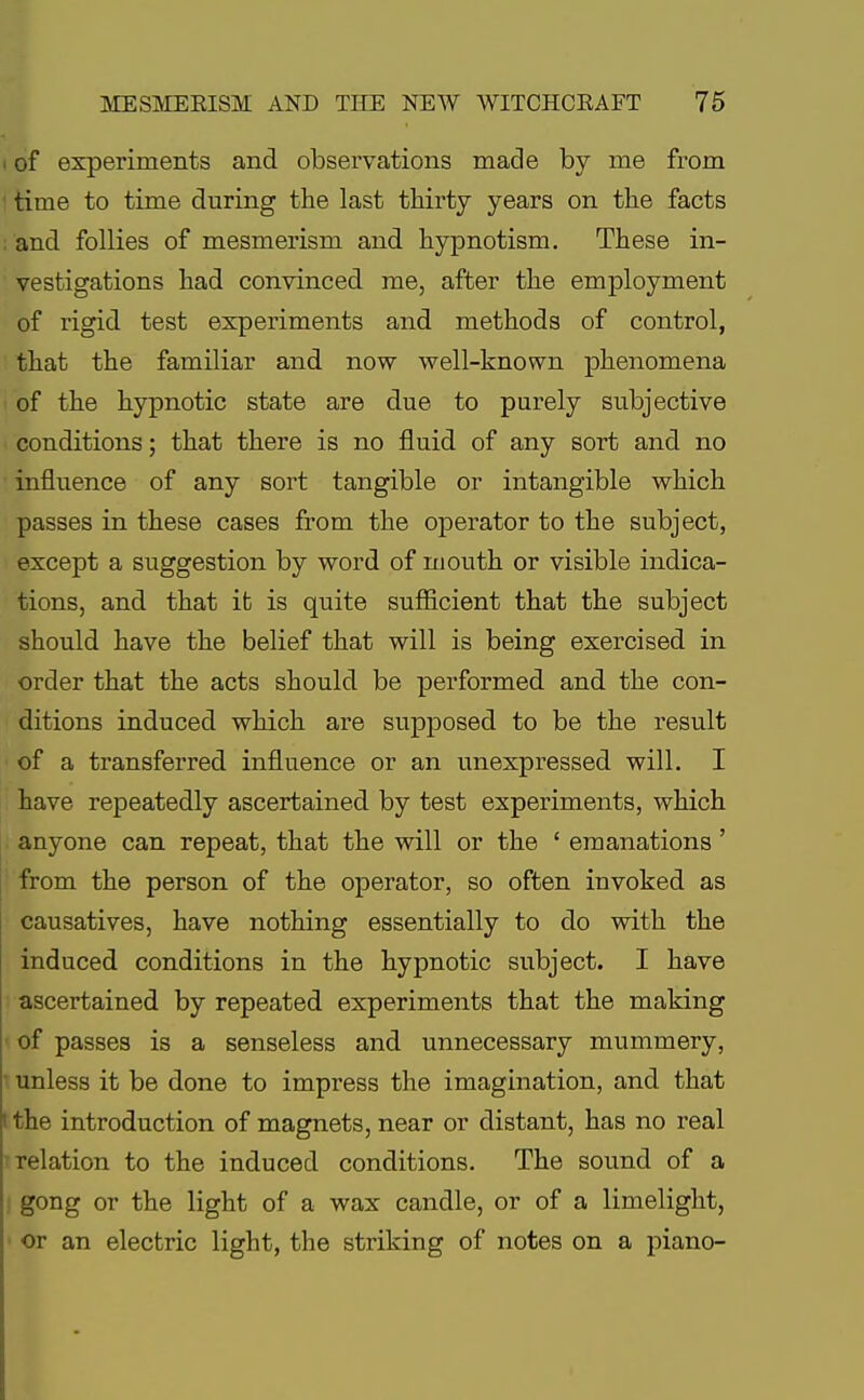 i of experiments and observations made by me from time to time during the last thirty years on the facts and follies of mesmerism and hypnotism. These in- vestigations had convinced me, after the employment of rigid test experiments and methods of control, that the familiar and now well-known phenomena of the hypnotic state are due to purely subjective conditions; that there is no fluid of any sort and no influence of any sort tangible or intangible which passes in these cases from the operator to the subject, except a suggestion by word of mouth or visible indica- tions, and that ifc is quite sufficient that the subject should have the belief that will is being exercised in order that the acts should be performed and the con- ditions induced which are supposed to be the result of a transferred influence or an unexpressed will. I have repeatedly ascertained by test experiments, which anyone can repeat, that the will or the ' emanations ' from the person of the operator, so often invoked as causatives, have nothing essentially to do with the induced conditions in the hypnotic subject. I have ascertained by repeated experiments that the making of passes is a senseless and unnecessary mummery, unless it be done to impress the imagination, and that i the introduction of magnets, near or distant, has no real relation to the induced conditions. The sound of a gong or the light of a wax candle, or of a limelight, or an electric light, the striking of notes on a piano-