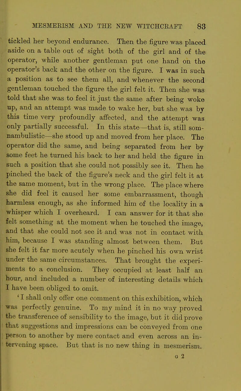 tickled her beyond endurance. Then the figure was placed aside on a table out of sight both of the girl and of the operator, while another gentleman put one hand on the operator's back and the other on the figure. I was in such a position as to see them all, and whenever the second gentleman touched the figure the girl felt it. Then she was told that she was to feel it just the same after being woke up, and an attempt was made to wake her, but she was by this time very profoundly affected, and the attempt was only partially successful. In this state—that is, still som- nambulistic—she stood up and moved from her place. The operator did the same, and being separated from her by some feet he turned his back to her and held the figure in such a position that she could not possibly see it. Then he pinched the back of the figure's neck and the girl felt it at the same moment, but in the wrong place. The place where she did feel it caused her some embarrassment, though harmless enough, as she informed him of the locality in a whisper which I overheard. I can answer for it that she felt something at the moment when he touched the image, and that she could not see it and was not in contact with him, because I was standing almost between them. But she felt it far more acutely when he pinched his own wrist under the same circumstances. That brought the experi- ments to a conclusion. They occupied at least half an hour, and included a number of interesting details which I have been obliged to omit. ' I shall only offer one comment on this exhibition, which was perfectly genuine. To my mind it in no way proved the transference of sensibility to the image, but it did prove that suggestions and impressions can be conveyed from one person to another by mere contact and even across an in^ tervening space. But that is no new thing in mesmerism. g 2