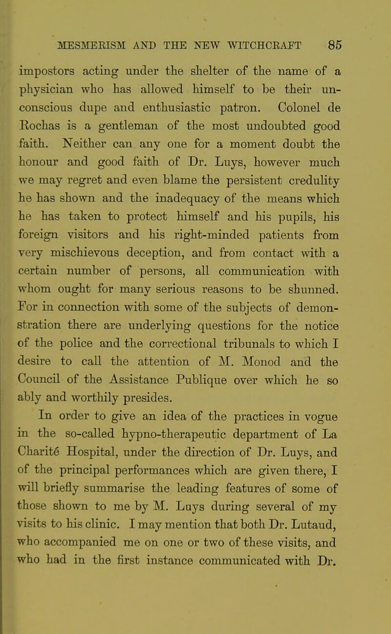 impostors acting under the shelter of the name of a physician who has allowed himself to be their un- conscious dupe and enthusiastic patron. Colonel de Eochas is a gentleman of the most undoubted good faith. Neither can any one for a moment doubt the honour and good faith of Dr. Luys, however much we may regret and even blame the persistent credulity he has shown and the inadequacy of the means which he has taken to protect himself and his pupils, his foreign visitors and his right-minded patients from very mischievous deception, and from contact with a certain number of persons, all communication with whom ought for many serious reasons to be shunned. For in connection with some of the subjects of demon- stration there are underlying questions for the notice of the police and the correctional tribunals to which I desire to call the attention of M. Monod and the Council of the Assistance Publique over which he so ably and worthily presides. In order to give an idea of the practices in vogue in the so-called hypno-therapeutic department of La Charite Hospital, under the direction of Dr. Luys, and of the principal performances which are given there, I will briefly summarise the leading features of some of those shown to me by M. Luys during several of my visits to his clinic. I may mention that both Dr. Lutaud, who accompanied me on one or two of these visits, and who had in the first instance communicated with Dr.