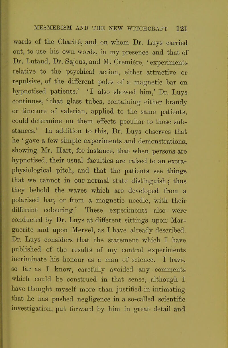 wards of the Charite, and on whom Dr. Luys carried out, to use his own words, in my presence and that of Dr. Lutaud, Dr. Sajous, and M. Oremiere, ' experiments relative to the psychical action, either attractive or repulsive, of the different poles of a magnetic bar on hypnotised patients.' 'I also showed him,' Dr. Luys continues, ' that glass tubes, containing either brandy or tincture of valerian, applied to the same patients, could determine on them effects peculiar to those sub- stances.' In addition to this, Dr. Luys observes that he ' gave a few simple experiments and demonstrationsy showing Mr. Hart, for instance, that when persons are hypnotised, their usual faculties are raised to an extra- physiological pitch, and that the patients see things that we cannot in our normal state distinguish ; thus they behold the waves which are developed from a polarised bar, or from a magnetic needle, with their different colouring.' These experiments also were conducted by Dr. Luys at different sittings upon Mar- guerite and upon Mervel, as I have already described. Dr. Luys considers that the statement which I have published of the results of my control experiments incriminate his honour as a man of science. I have, so far as I know, carefully avoided any comments which could be construed in that sense, although I have thought myself more than justified in intimating that he has pushed negligence in a so-called scientific investigation, put forward by him in great detail and