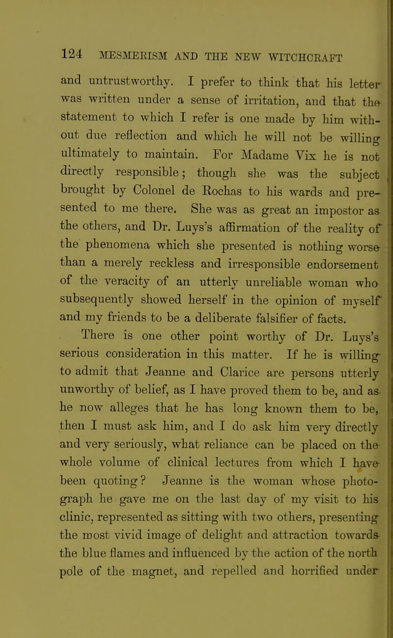 and untrustworthy. I prefer to think that his letter was written under a sense of irritation, and that the statement to which I refer is one made by him with- out due reflection and which he will not be willing ultimately to maintain. For Madame Vix he is not directly responsible; though she was the subject brought by Colonel de Rochas to his wards and pre- sented to me there. She was as great an impostor as- the others, and Dr. Luys's affirmation of the reality of the phenomena which she presented is nothing worse than a merely reckless and irresponsible endorsement of the veracity of an utterly unreliable woman who subsequently showed herself in the opinion of myself and my friends to be a deliberate falsifier of facts. There is one other point worthy of Dr. Luys's serious consideration in this matter. If he is willing- to admit that Jeanne and Clarice are persons utterly unworthy of belief, as I have proved them to be, and as- he now alleges that he has long known them to be, then I must ask him, and I do ask him very directly and very seriously, what reliance can be placed on the whole volume of clinical lectures from which I have been quoting? Jeanne is the woman whose photo- graph he gave me on the last day of my visit to his clinic, represented as sitting with two others, presenting the most vivid image of delight and attraction towards- the blue flames and influenced by the action of the north pole of the magnet, and repelled and horrified under