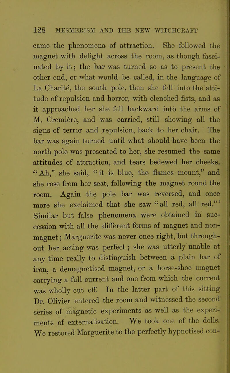 came the phenomena of attraction. She followed the magnet with delight across the room, as though fasci- nated by it; the bar was turned so as to present the other end, or what would be called, in the language of La Charite, the south pole, then she fell into the atti- tude of repulsion and horror, with clenched fists, and as it approached her she fell backward into the arms of M. Cremiere, and was carried, still showing all the signs of terror and repulsion, back to her chair. The bar was again turned until what should have been the north pole was presented to her, she resumed the same attitudes of attraction, and tears bedewed her cheeks. Ah, she said, it is blue, the flames mount, and she rose from her seat, following the magnet round the room. Again the pole bar was reversed, and once more she exclaimed that she saw  all red, all red.' Similar but false phenomena were obtained in suc- cession with all the different forms of magnet and non- magnet ; Marguerite was never once right, but through- out her acting was perfect; she was utterly unable at any time really to distinguish between a plain bar of iron, a demagnetised magnet, or a horse-shoe magnet carrying a full current and one from which the current was wholly cut off. In the latter part of this sitting Dr. Olivier entered the room and witnessed the second series of magnetic experiments as well as the experi- ments of externalisation. We took one of the dolls. We restored Marguerite to the perfectly hypnotised con-