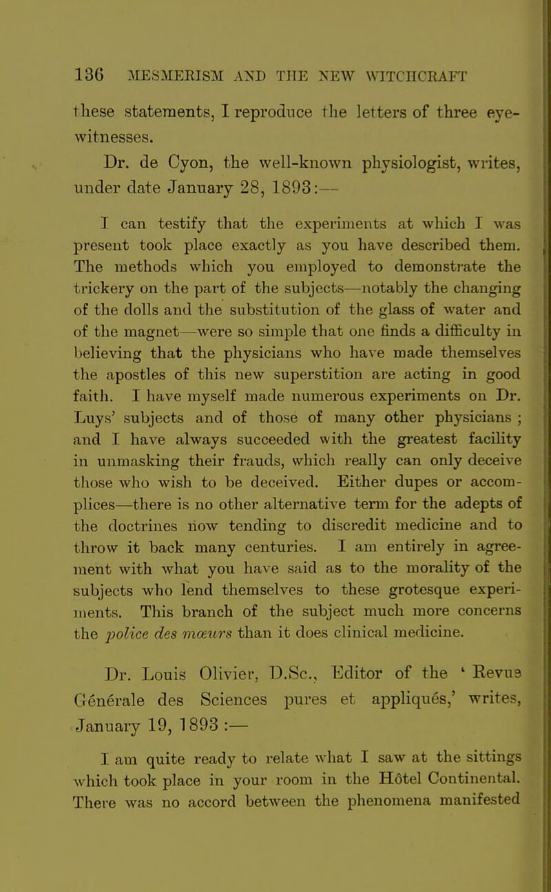 these statements, I reproduce the letters of three eye- witnesses. Dr. de Cyon, the well-known physiologist, writes, under date January 28, 1893:— I can testify that the experiments at which I was present took place exactly as you have described them. The methods which you employed to demonstrate the trickery on the part of the subjects—notably the changing of the dolls and the substitution of the glass of water and of the magnet—were so simple that one finds a difficulty in believing that the physicians who have made themselves the apostles of this new superstition are acting in good faith. I have myself made numerous experiments on Dr. Luys' subjects and of those of many other physicians ; and I have always succeeded with the greatest facility in unmasking their frauds, which really can only deceive those who wish to be deceived. Either dupes or accom- plices—there is no other alternative term for the adepts of the doctrines now tending to discredit medicine and to throw it back many centuries. I am entirely in agree- ment with what you have said as to the morality of the subjects who lend themselves to these grotesque experi- ments. This branch of the subject much more concerns the police des mozurs than it does clinical medicine. Dr. Louis Olivier, D.Sc, Editor of the ' Kevue Generate des Sciences pures et appliques,' writes, January 19, 1893 :— I am quite ready to relate what I saw at the sittings which took place in your room in the Hotel Continental. There was no accord between the phenomena manifested