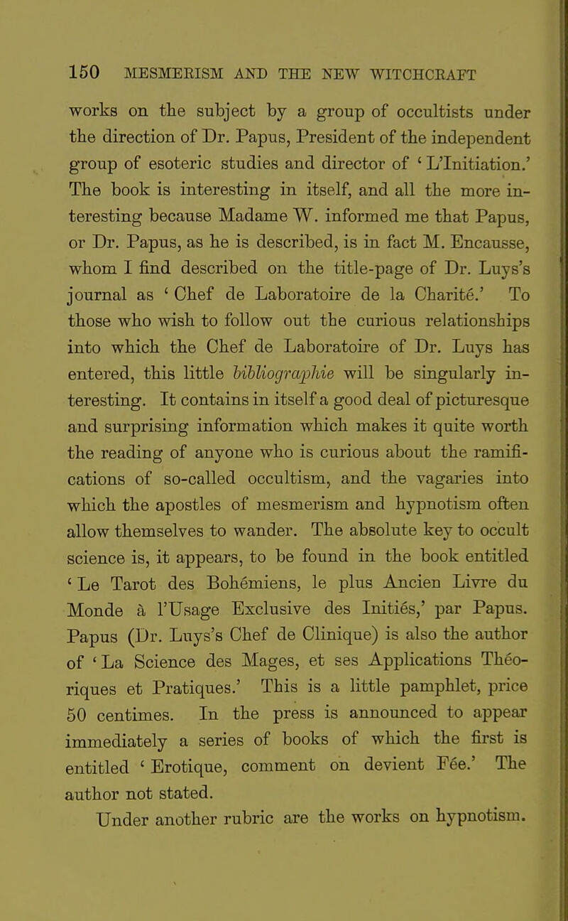 works on the subject by a group of occultists under the direction of Dr. Papus, President of the independent group of esoteric studies and director of ' L'Initiation.' The book is interesting in itself, and all the more in- teresting because Madame W. informed me that Papus, or Dr. Papus, as he is described, is in fact M. Encausse, whom I find described on the title-page of Dr. Luys's journal as ' Chef de Laboratoire de la Charite.' To those who wish to follow out the curious relationships into which the Chef de Laboratoire of Dr. Luys has entered, this little bibliograjphie will be singularly in- teresting. It contains in itself a good deal of picturesque and surprising information which makes it quite worth the reading of anyone who is curious about the ramifi- cations of so-called occultism, and the vagaries into which the apostles of mesmerism and hypnotism often allow themselves to wander. The absolute key to occult science is, it appears, to be found in the book entitled ' Le Tarot des Bohemiens, le plus Ancien Livre du Monde a l'Usage Exclusive des Inities,' par Papus. Papus (Dr. Luys's Chef de Clinique) is also the author of 'La Science des Mages, et ses Applications Theo- riques et Pratiques.' This is a little pamphlet, price 50 centimes. In the press is announced to appear immediately a series of books of which the first is entitled ' Erotique, comment on devient Fee.' The author not stated. Under another rubric are the works on hypnotism.