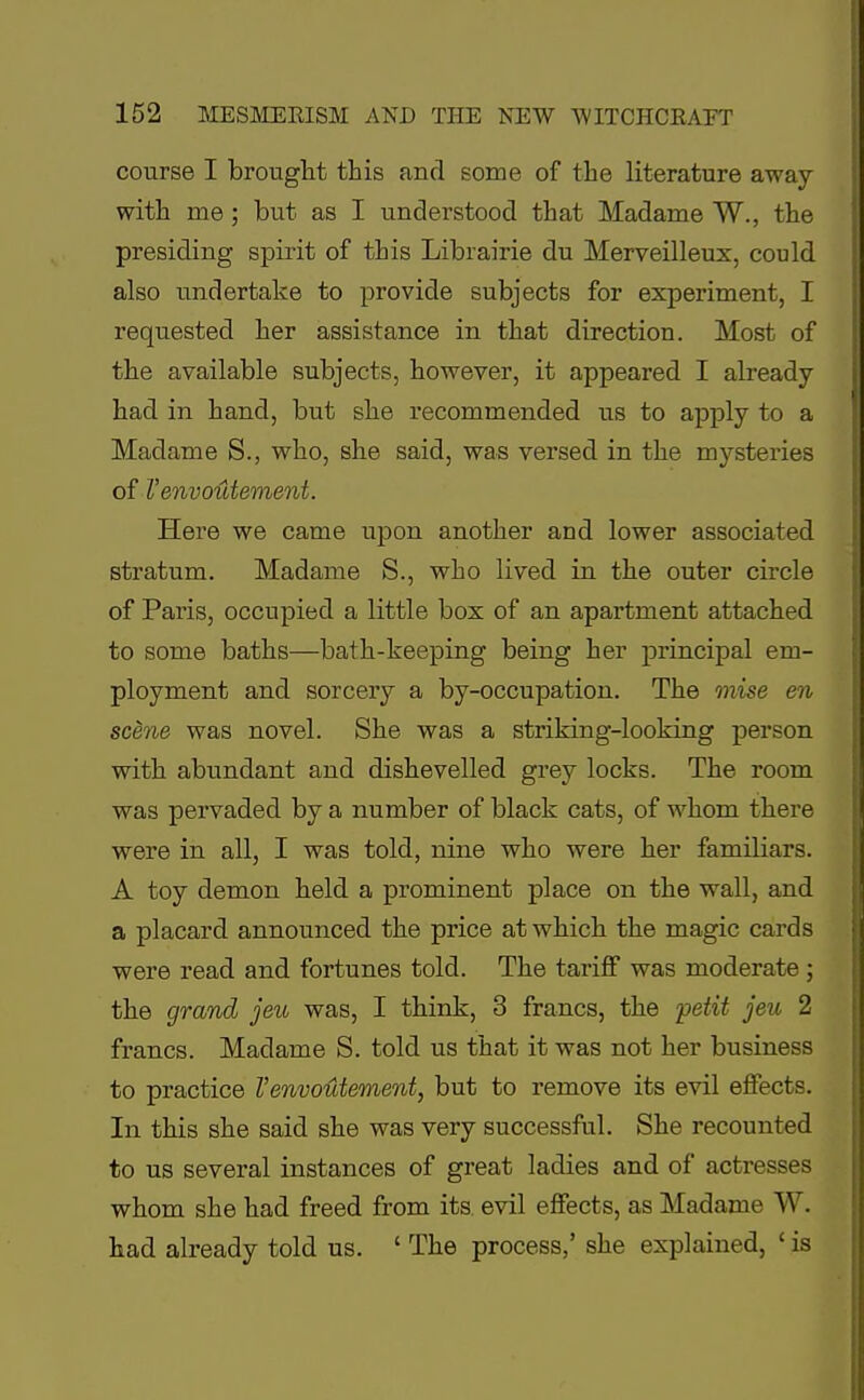 course I brought this and some of the literature away with me ; but as I understood that Madame W., the presiding spirit of this Librairie du Merveilleux, could also undertake to provide subjects for experiment, I requested her assistance in that direction. Most of the available subjects, however, it appeared I already had in hand, but she recommended us to apply to a Madame S., who, she said, was versed in the mysteries of I'envoutement. Here we came upon another and lower associated stratum. Madame S., who lived in the outer circle of Paris, occupied a little box of an apartment attached to some baths—bath-keeping being her principal em- ployment and sorcery a by-occupation. The mise en scene was novel. She was a striking-looking person with abundant and dishevelled grey locks. The room was pervaded by a number of black cats, of whom there were in all, I was told, nine who were her familiars. A toy demon held a prominent place on the wall, and a placard announced the price at which the magic cards were read and fortunes told. The tariff was moderate ; the grand jeu was, I think, 3 francs, the petit jeu 2 francs. Madame S. told us that it was not her business to practice I'envoutement, but to remove its evil effects. In this she said she was very successful. She recounted to us several instances of great ladies and of actresses whom she had freed from its. evil effects, as Madame W. had already told us. ' The process,' she explained, ' is