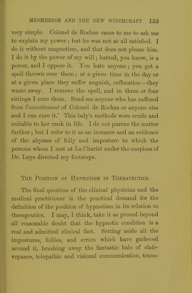 very simple. Colonel de Kochas came to me to ask me to explain my power; but he was not at all satisfied. I do it without magnetism, and that does not please him. I do it by the power of my will; hatred, you know, is a power, and I oppose it. You hate anyone; you get a spell thrown over them; at a given time in the day or at a given place they suffer anguish, suffocation—they waste away. I remove the spell, and in three or four sittings I cure them. Send me anyone who has suffered from Venvoutement of Colonel de Eochas or anyone else and I can cure it.' This lady's methods were crude and suitable to her rank in life. I do not pursue the matter further ; but I refer to it as an instance and an evidence of the abysses of folly and imposture to which the persons whom I met at La Charite under the auspices of Dr. Luys directed my footsteps. The Position of Hypnotism in Therapeutics. The final question of the clinical physician and the medical practitioner is the practical demand for the definition of the position of hypnotism in its relation to therapeutics. I may, I think, take it as proved beyond all reasonable doubt that the hypnotic condition is a real and admitted clinical fact. Setting aside all the impostures, follies, and errors which have gathered around it, brushing away the fantastic halo of clair- voyance, telepathic and visional communication, trans-
