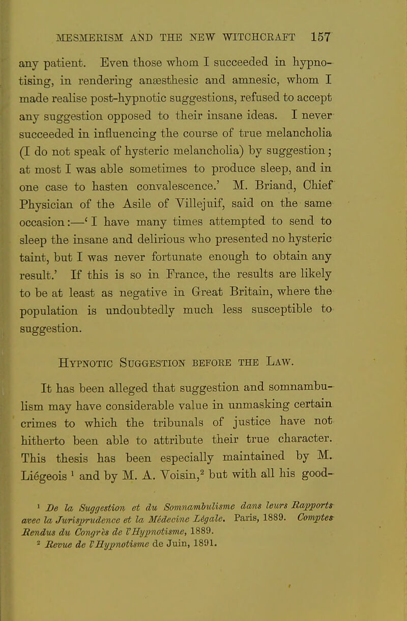 any patient. Even those whom I succeeded in hypno- tising, in rendering anaBSthesic and amnesic, whom I made realise post-hypnotic suggestions, refused to accept any suggestion opposed to their insane ideas. I never succeeded in influencing the course of true melancholia (I do not speak of hysteric melancholia) by suggestion; at most I was able sometimes to produce sleep, and in one case to hasten convalescence.' M. Briand, Chief Physician of the Asile of Villejuif, said on the same occasion:—' I have many times attempted to send to sleep the insane and delirious who presented no hysteric taint, but I was never fortunate enough to obtain any result.' If this is so in France, the results are likely to be at least as negative in Great Britain, where the population is undoubtedly much less susceptible to suggestion. Hypnotic Suggestion befoee the Law. It has been alleged that suggestion and somnambu- lism may have considerable value in unmasking certain crimes to which the tribunals of justice have not hitherto been able to attribute their true character. This thesis has been especially maintained by M. Liegeois 1 and by M. A. Voisin,2 but with all his good- 1 De la Suggestion et du Somnambulisme dams leurs Rapports avec la Jurisprudence et la Medeeine L&gale. Paris, 1889. Comptes Rendus du Congrhs de VHypnotisme, 1889. 2 Revue de VHypnotisme de Juin, 1891.