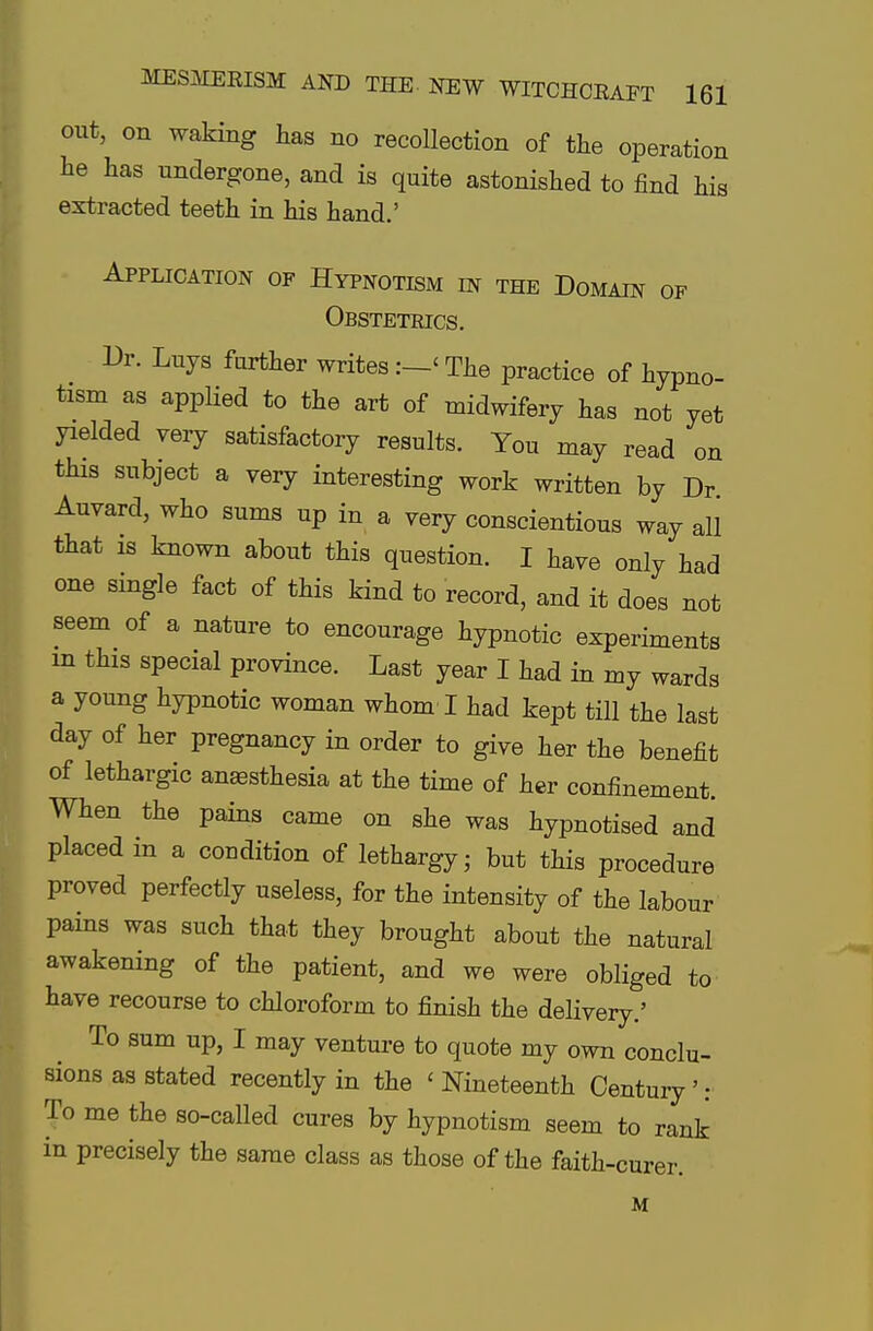 out, on waking has no recollection of the operation he has undergone, and is quite astonished to find his extracted teeth in his hand.' Application of Hypnotism in the Domain of Obstetrics. Dr. Luys farther writes :-< The practice of hypno- tism as applied to the art of midwifery has not yet yielded very satisfactory results. You may read on this subject a very interesting work written by Dr Auvard, who sums up in a very conscientious way all that is known about this question. I have only had one single fact of this kind to record, and it does not seem of a nature to encourage hypnotic experiments in this special province. Last year I had in my wards a young hypnotic woman whom I had kept till the last day of her pregnancy in order to give her the benefit of lethargic anesthesia at the time of her confinement. When the pains came on she was hypnotised and placed m a condition of lethargy - but this procedure proved perfectly useless, for the intensity of the labour pains was such that they brought about the natural awakening of the patient, and we were obliged to have recourse to chloroform to finish the delivery.' To sum up, I may venture to quote my own conclu- sions as stated recently in the < Nineteenth Century': To me the so-called cures by hypnotism seem to rank in precisely the same class as those of the faith-curer. M