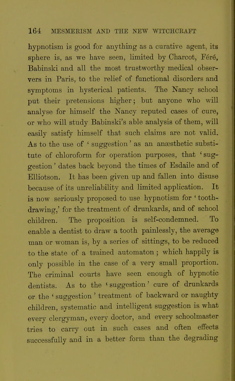 hypnotism is good for anything as a curative agent, its sphere is, as we have seen, limited by Charcot, Fere, Babinski and all the most trustworthy medical obser- vers in Paris, to the relief of functional disorders and symptoms in hysterical patients. The Nancy school put their pretensions higher; but anyone who will analyse for himself the Nancy reputed cases of cure, or who will study Babinski's able analysis of them, will easily satisfy himself that such claims are not valid. As to the use of ' suggestion' as an anaesthetic substi- tute of chloroform for operation purposes, that 'sug- gestion ' dates back beyond the times of Esdaile and of Elliotson. It has been given up and fallen into disuse because of its unreliability and limited application. It is now seriously proposed to use hypnotism for ' tooth- drawing,' for the treatment of drunkards, and of school children. The proposition is self-condemned. To enable a dentist to draw a tooth painlessly, the average man or woman is, by a series of sittings, to be reduced to the state of a trained automaton ; which happily is only possible in the case of a very small proportion. The criminal courts have seen enough of hypnotic dentists. As to the •suggestion' cure of drunkards or the ' suggestion ' treatment of backward or naughty children, systematic and intelligent suggestion is what every clergyman, every doctor, and every schoolmaster tries to carry out in such cases and often effects successfully and in a better form than the degrading