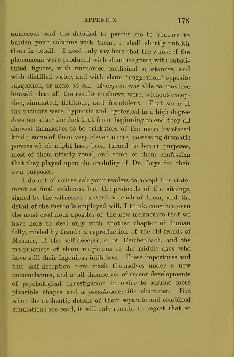 numerous and too detailed to permit me to venture to burden your columns with them; I shall shortly publish them in detail. I need only say here that the whole of the phenomena were produced with sham magnets, with substi- tuted figures, with misnamed medicinal substances, and with distilled water, and with sham ' suggestion,' opposite suggestion, or none at all. Everyone was able to convince himself that all the results so shown were, without excep - tion, simulated, fictitious, and fraudulent. That some of the patients were hypnotic and hysterical in a high degree does not alter the fact that from beginning to end they all showed themselves to be tricksters of the most barefaced kind ; some of them very clever actors, possessing dramatic powers which might have been turned to better purposes, most of them utterly venal, and some of them confessing that they played upon the credulity of Dr. Luys for their own purposes. I do not of course ask your readers to accept this state- ment as final evidence, but the protocols of the sittings, signed by the witnesses present at each of them, and the detail of the methods employed will, I think, convince even the most credulous apostles of the new mesmerism that we have here to deal only with another chapter of human folly, misled by fraud; a reproduction of the old frauds of Mesmer, of the self-deceptions of Reichenbach, and the malpractices of sham magicians of the middle ages who have still their ingenious imitators. These impostures and this self-deception now mask themselves under a new nomenclature, and avail themselves of recent developments of psychological investigation in order to assume more plausible shapes and a ^sewcfo-scientific character. But when the authentic details of their separate and combined simulations are read, it will only remain to regret that so