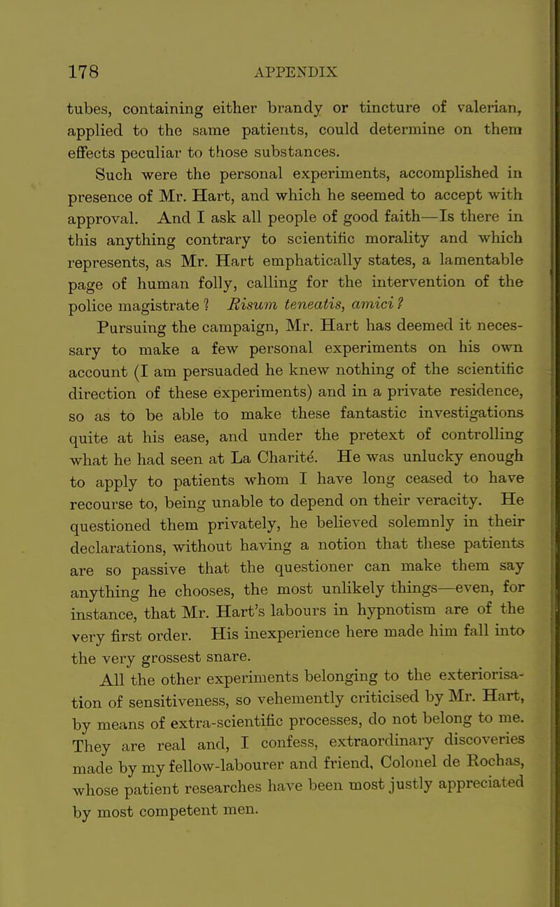 tubes, containing either brandy or tincture of valerian, applied to the same patients, could determine on them effects peculiar to those substances. Such were the personal experiments, accomplished in presence of Mr. Hart, and which he seemed to accept with approval. And I ask all people of good faith—Is there in this anything contrary to scientific morality and which represents, as Mr. Hart emphatically states, a lamentable page of human folly, calling for the intervention of the police magistrate 1 Risum teneatis, amici ? Pursuing the campaign, Mr. Hart has deemed it neces- sary to make a few personal experiments on his own account (I am persuaded he knew nothing of the scientific direction of these experiments) and in a private residence, so as to be able to make these fantastic investigations quite at his ease, and under the pretext of controlling what he had seen at La Charite. He was unlucky enough to apply to patients whom I have long ceased to have recourse to, being unable to depend on their veracity. He questioned them privately, he believed solemnly in their declarations, without having a notion that these patients are so passive that the questioner can make them say anything he chooses, the most unlikely things—even, for instance, that Mr. Hart's labours in hypnotism are of the very first order. His inexperience here made him fall into the very grossest snare. All the other experiments belonging to the exteriorisa- tion of sensitiveness, so vehemently criticised by Mr. Hart, by means of extra-scientific processes, do not belong to me. They are real and, I confess, extraordinary discoveries made by my fellow-labourer and friend, Colonel de Eochas, whose patient researches have been most justly appreciated by most competent men.