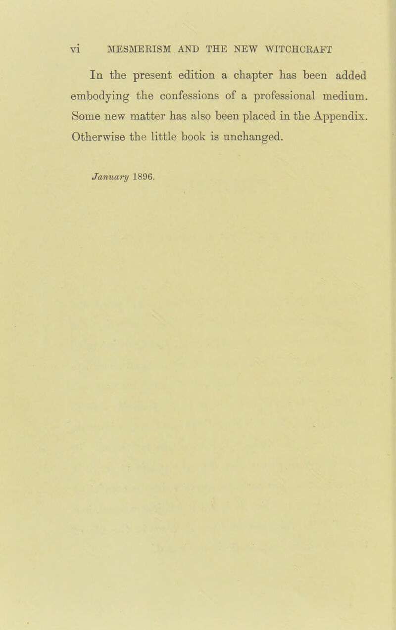 In tlie present edition a chapter has been added embodying the confessions of a professional medium. Some new matter has also been placed in the Appendix. Otherwise the little book is unchanged. January 1896.