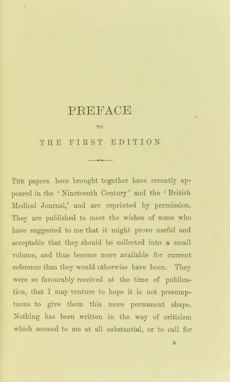 TO THE FIKST EDITION The papers liere brought together have recently ap- peared in the ' Nineteenth Century' and the ' British Medical Journal,' and are reprinted by permission. They are published to meet the wishes of some who have suggested to me that it might prove useful and acceptable that they should be collected into a small volume, and thus become more available for current reference than they would otherwise have been. They were so favourably received at the time of publica- tion, that I may venture to hope it is not presump- tuous to give them this more permanent shape. Nothing has been written in the way of criticism which seemed to me at all substantial, or to call for a