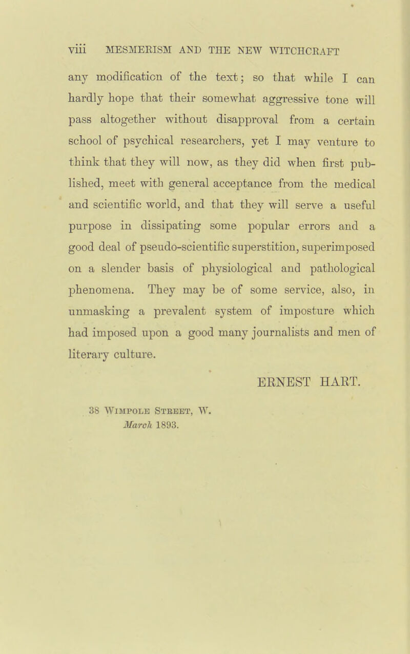 any modification of the text; so that while I can hardly hope that their somewhat aggi'essive tone will pass altogether without disapproval from a certain school of psychical researchers, yet I may venture to think that they will now, as they did when first pub- lished, meet with general acceptance from the medical and scientific world, and that they will serve a useful purpose in dissipating some popular errors and a good deal of pseudo-scientific superstition, superimposed on a slender basis of physiological and pathological phenomena. They may be of some service, also, in unmasking a prevalent system of imposture which had imposed upon a good many journalists and men of literary culture. ERNEST HART. 38 WiMPOLB Stbbet, W. March 1893.