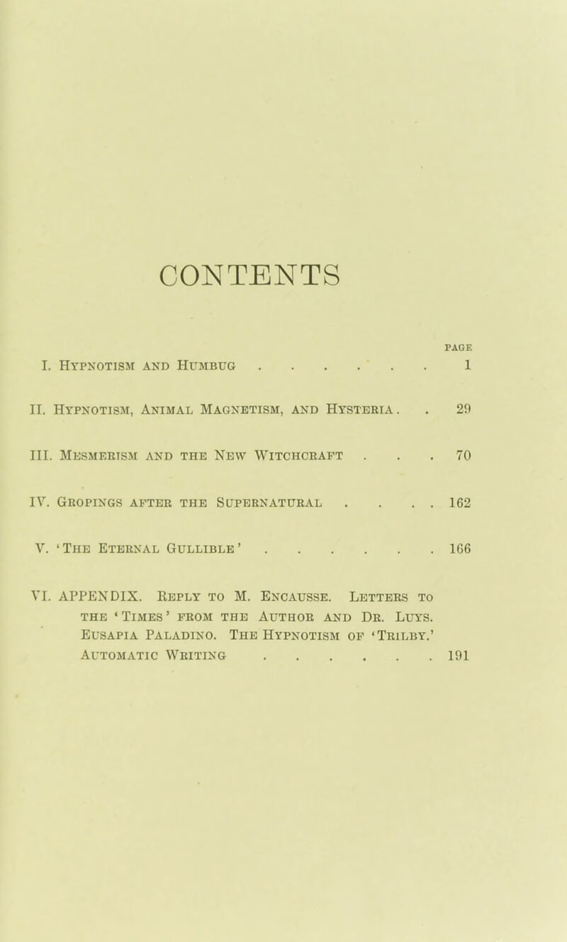 CONTENTS PAGE I. Hypnotism and Humbug . . . . 1 II. Hypnotism, Animal Magnetism, and Hysteria. . 29 III. Mesmerism and the New Witchceaft ... 70 IV. Gropings after the Supernatural . . . . 162 V. 'The Eternal Gullible' 1G6 VI. APPENDIX. Reply to M. Encausse. Letters to THE ' Times ' from the Author and Dr. Luys. EusAPiA Paladino. The Hypnotism of 'Trilby.' Automatic Writing 191