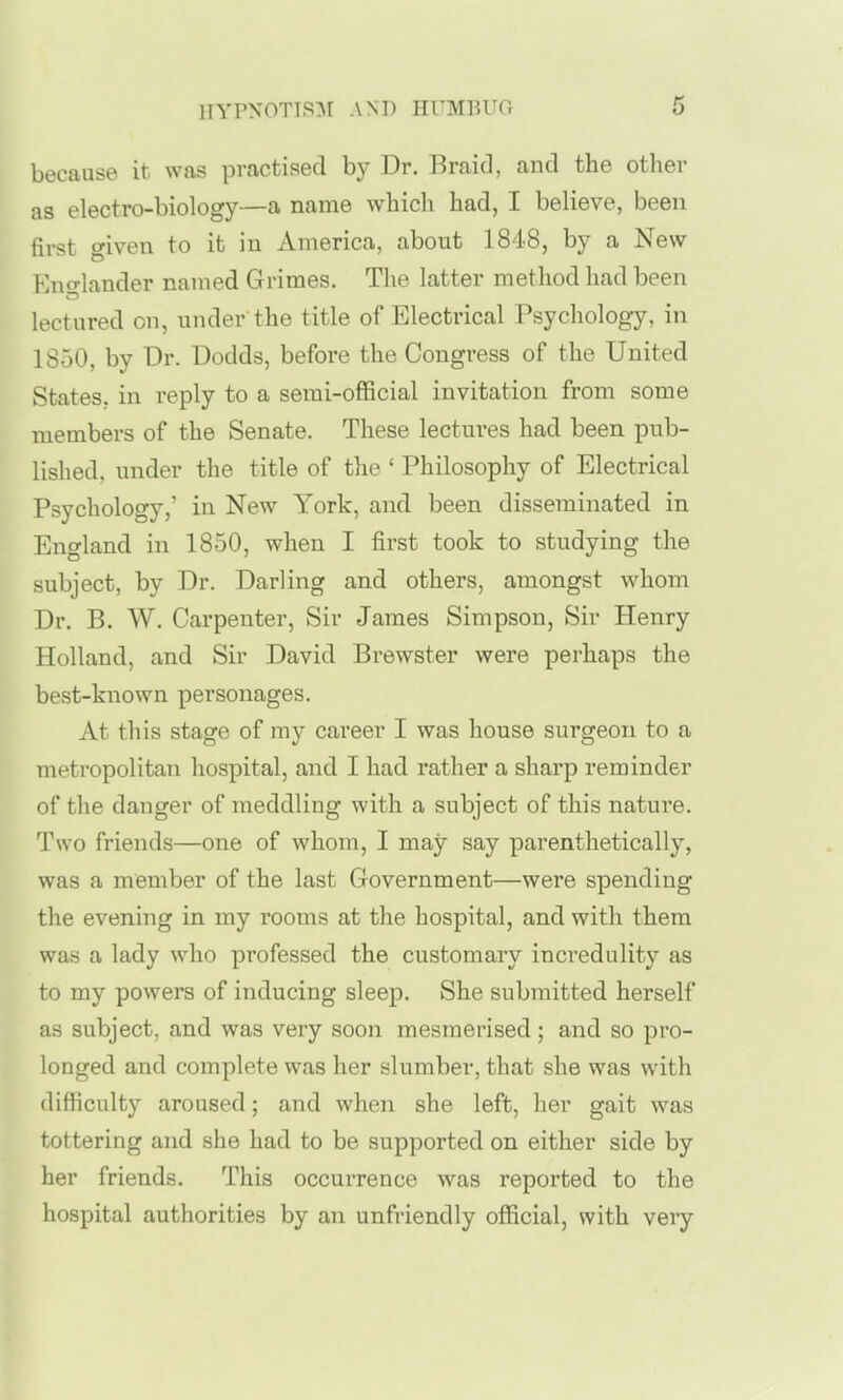 because it was practised by Dr. Braid, and the other as electro-biology—a name which had, I believe, been first wiven to it in America, about 1848, by a New Mufflander named Grimes. The latter method had been lectured on, under the title of Electrical Psychology, in 1850, by Dr. Dodds, before the Congress of the United States, in reply to a semi-official invitation from some members of the Senate. These lectures had been pub- lished, under the title of the ' Philosophy of Electrical Psychology,' in New York, and been disseminated in England in 1850, when I first took to studying the subject, by Dr. Darling and others, amongst whom Dr. B. W. Carpenter, Sir James Simpson, Sir Henry Holland, and Sir David Brewster were perhaps the best-known personages. At this stage of my career I was house surgeon to a metropolitan hospital, and I had rather a sharp reminder of the danger of meddling with a subject of this nature. Two friends—one of whom, I may say parenthetically, was a member of the last Government—were spending the evening in my rooms at the hospital, and with them was a lady who professed the customary incredulity as to my powers of inducing sleep. She submitted herself as subject, and was very soon mesmerised; and so pro- longed and complete was her slumber, that she was with difficulty aroused; and when she left, her gait was tottering and she had to be supported on either side by her friends. This occurrence was reported to the hospital authorities by an unfriendly official, with very