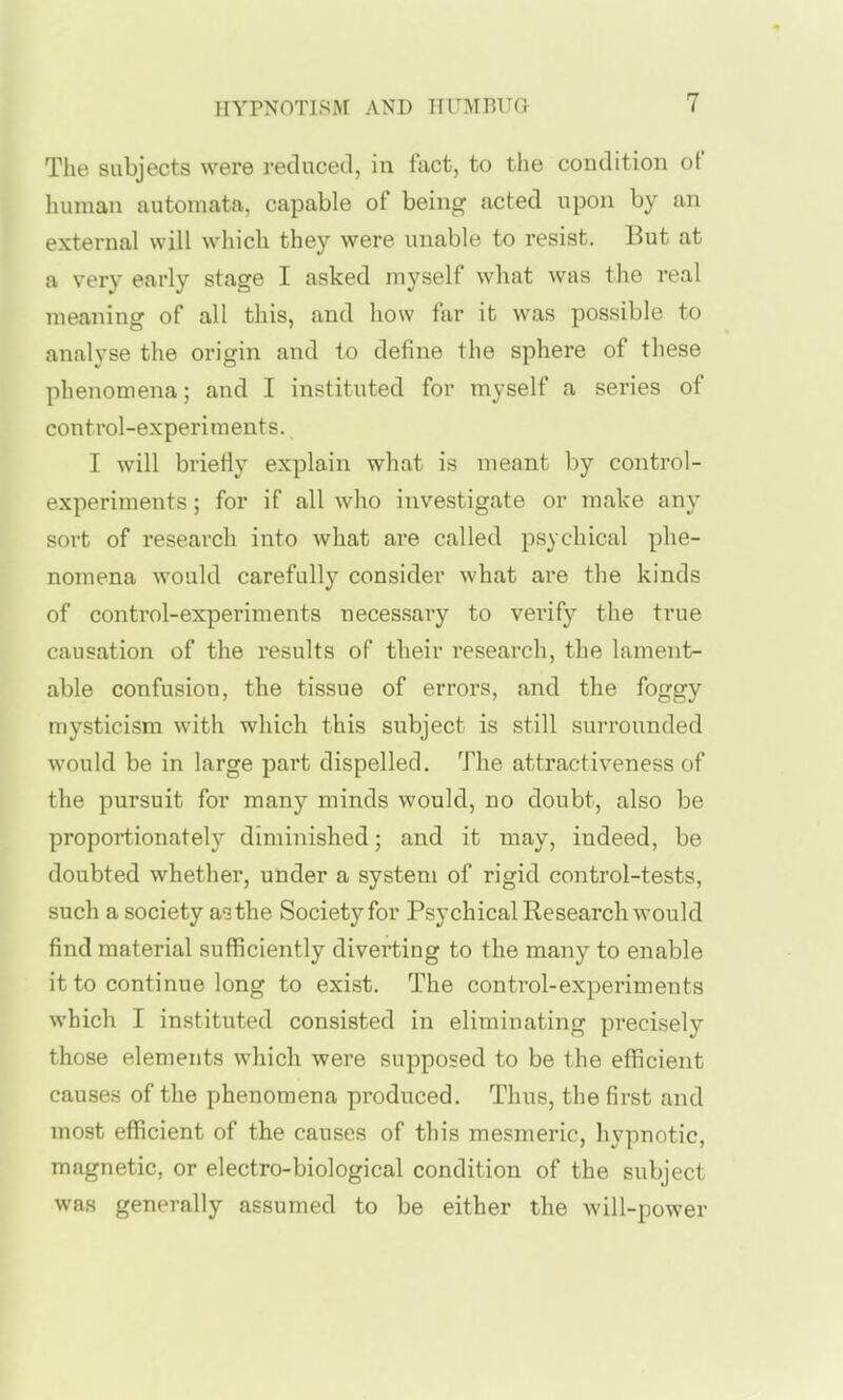 The subjects were reducetl, in fact, to the condition of liumau automata, capable of being acted upon by an external will which they were unable to resist. But at a very early stage I asked myself what was the real meaning of all this, and how far it was possible to analyse the origin and to define the sphere of these phenomena; and I instituted for myself a series of control-experiments. I will briefly explain what is meant by control- experiments ; for if all who investigate or make any sort of research into what are called psychical phe- nomena would carefully consider what are the kinds of control-experiments necessary to verify the true causation of the results of their research, the lament- able confusion, the tissue of errors, and the foggy mysticism with which this subject is still surrounded would be in large part dispelled. The attractiveness of the pursuit for many minds would, no doubt, also be proportionatel}^ diminished; and it may, indeed, be doubted whether, under a system of rigid control-tests, such a society a^the Society for Psychical Research would find material sufficiently diverting to the many to enable it to continue long to exist. The control-experiments which I instituted consisted in eliminating precisely those elements which were supposed to be the efficient causes of the phenomena produced. Thus, the first and most efficient of the causes of this mesmeric, hypnotic, magnetic, or electro-biological condition of the subject was generally assumed to be either the will-power