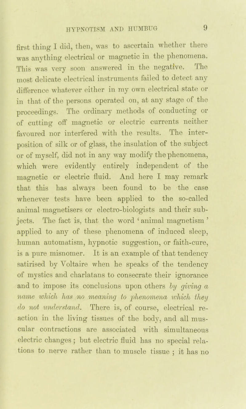 first thing I did, then, was to ascertain whether there was anything electrical or magnetic in the phenomena. This was very soon answered in the negative. The most delicate electrical instruments failed to detect any difference whatever either in my own electrical state or in that of the persons operated on, at any stage of the proceedings. The ordinary methods of conducting or of cutting off magnetic or electric currents neither favoured nor interfered with the results. The intei- position of silk or of glass, the insulation of the subject or of myself, did not in any way modify the phenomena, which were evidently entirely independent of the magnetic or electric fluid. And here I may remark that this has always been found to be the case whenever tests have been applied to the so-called animal magnetisers or electro-biologists and their sub- jects. The fact is, that the word ' animal magnetism ' applied to any of these phenomena of induced sleep, human automatism, hypnotic suggestion, or faith-cure, is a pure misnomer. It is an example of that tendency satirised by Voltaire when he speaks of the tendency of mystics and charlatans to consecrate their ignorance and to impose its conclusions upon others hy giving a name which has no meaning to iihenomena ivhich they do not uTulerstand. There is, of course, electrical re- action in the living tissues of the body, and all mus- cular contractions are associated with simultaneous electric changes ; but electric fluid has no special rela- tions to nerve rather than to muscle tissue ; it has no