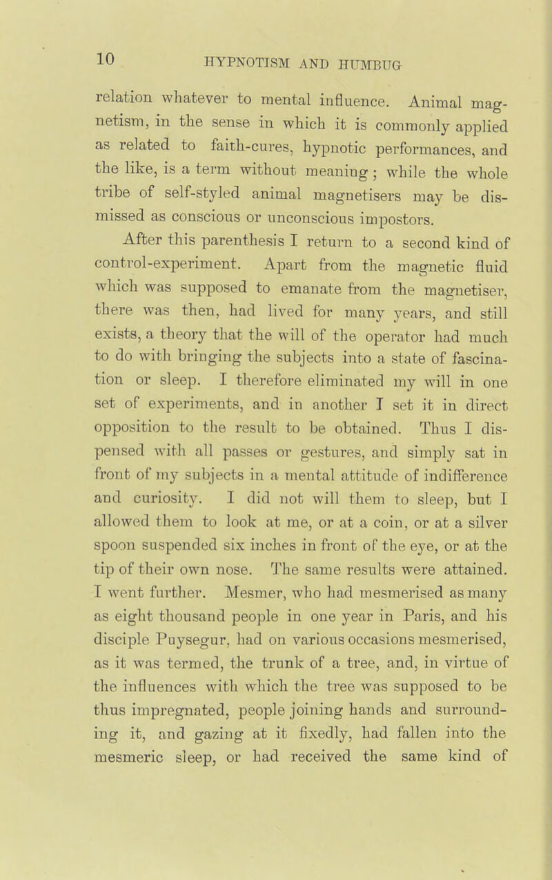 relation whatever to mental influence. Animal mag- netism, in the sense in which it is commonly applied as related to faith-cures, hyionotic performances, and the like, is a term without meaning ; while the whole tribe of self-styled animal magnetisers may be dis- missed as conscious or unconscious impostors. After this parenthesis I return to a second kind of control-experiment. Apart from the magnetic fluid which was supposed to emanate from the magnetiser, there was then, had lived for many years, and still exists, a theory that the will of the operator had much to do with bringing the subjects into a state of fascina- tion or sleep. I therefore eliminated my will in one set of experiments, and in another I set it in direct opposition to the result to be obtained. Thus I dis- pensed with all passes or gestures, and simply sat in front of my subjects in a mental attitude of indifference and curiosity. I did not will them to sleep, but I allowed them to look at me, or at a coin, or at a silver spoon suspended six inches in front of the eye, or at the tip of their own nose. J'he same results were attained. I went further. Mesmer, who had mesmerised as many as eight thousand people in one year in Paris, and his disciple Puysegur, had on various occasions mesmerised, as it was termed, the trunk of a tree, and, in virtue of the influences with which the tree was supposed to be thus impregnated, people joining hands and surround- ing it, and gazing at it fixedly, had fallen into the mesmeric sleep, or had received the same kind of