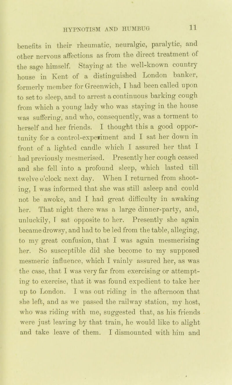 benefits in their rheumatic, neuralgic, paralytic, and other nervous affections as from the direct treatment of the sage himself Staying at the well-known country house in Kent of a distinguished London banker, formerly member for Greenwich, I had been called upon to set to sleep, and to arrest a continuous barking cough from which a young lady who was staying in the house was suifering, and who, consequently, was a torment to herself and her friends. I thought this a good oppor- tunity for a control-expetiment and I sat her down in front of a lighted candle which I assured her that I had previously mesmerised. Presently her cough ceased and she fell into a profound sleep, which lasted till twelve o'clock next day. When I returned from shoot- ing, I was informed that she was still asleep and could not be awoke, and I had great difficulty in awaking her. That night there was a large dinner-party, and, unluckily, T sat opposite to her. Presently she again became drowsy, and had to be led from the table, alleging, to my great confusion, that I was again mesmerising her. So susceptible did she become to my supposed mesmeric influence, which I vainly assured her, as was the case, that I was very far from exercising or attempt- ing to exercise, that it was found expedient to take her up to London. I was out riding in the afternoon that she left, and as we passed the railway station, my host, who was riding with me, suggested that, as his friends were just leaving by that train, he would like to alight and take leave of them. I dismounted with him and