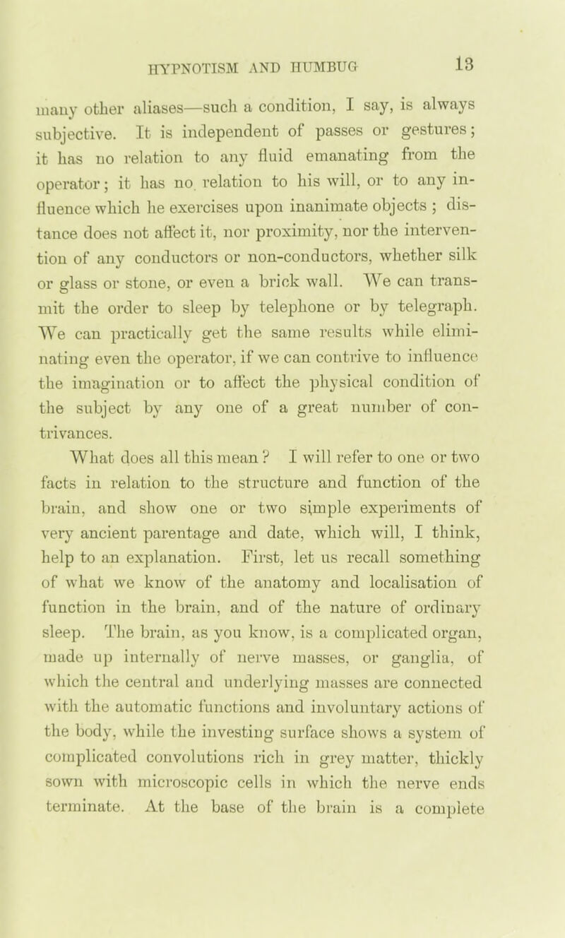 many other aliases—such a condition, I say, is always subjective. It is independent of passes or gestures; it has no relation to any fluid emanating from the operator; it has no. relation to his will, or to any in- fluence which he exercises upon inanimate objects ; dis- tance does not affect it, nor proximity, nor the interven- tion of any conductors or non-conductors, whether silk or glass or stone, or even a brick wall. We can trans- mit the order to sleep by telephone or by telegraph. We can practically get the same results while elimi- nating even the operator, if we can contrive to influence the imagination or to affect the physical condition of the subject by any one of a great number of con- ti'ivances. What does all this mean ? I will refer to one or two facts in relation to the structure and function of the brain, and show one or two simple experiments of very ancient parentage and date, which will, I think, help to an explanation. First, let us recall something of what we know of the anatomy and localisation of function in the brain, and of the nature of ordinary sleep. The brain, us you know, is a complicated organ, made up internally of nerve masses, or ganglia, of which the central and underlying masses are connected with the automatic functions and involuntary actions of the body, while the investing surface shows a system of complicated convolutions rich in grey matter, thickly sown with microscopic cells in which the nerve ends terminate. At the base of the brain is a complete