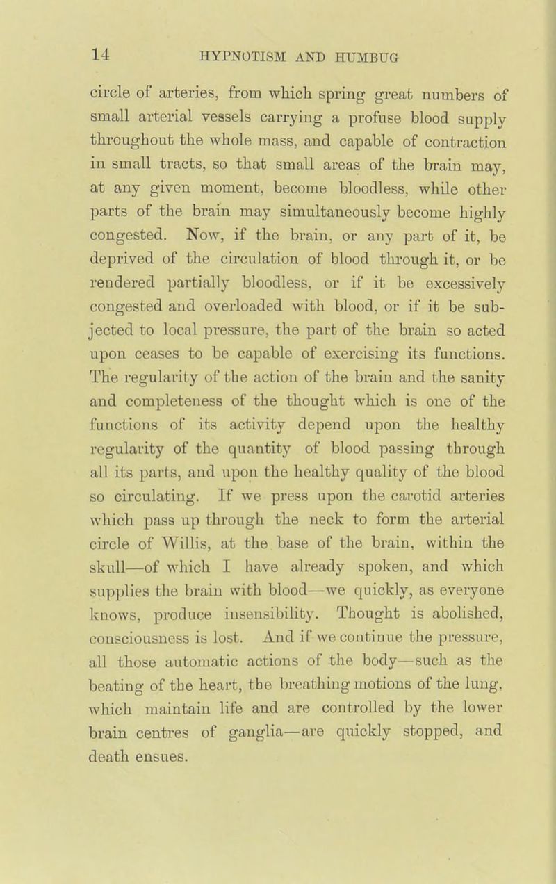 circle of arteries, from which spring great numbers of small arterial vessels carrying a profuse blood supply throughout the whole mass, and capable of contraction in small tracts, so that small areas of the brain may, at any given moment, become bloodless, while other parts of the brain may simultaneously become highly congested. Now, if the brain, or any part of it, be deprived of the circulation of blood through it, or be rendered partially bloodless, or if it be excessively congested and overloaded with blood, or if it be sub- jected to local pressure, the part of the brain so acted upon ceases to be capable of exercising its functions. The regularity of the action of the brain and the sanity and completeness of the thought which is one of the functions of its activity depend upon the healthy regularity of the quantity of blood passing through all its parts, and upon the healthy quality of the blood so circulating. If we press upon the carotid arteries which pass up through the neck to form the arterial circle of Willis, at the base of the braiu, within the skull—of which I have already spoken, and which supplies the brain with blood—we quickly, as everyone knows, produce insensibility. Thought is abolished, consciousness is lost. And if we continue the pressure, all those automatic actions of the body—such as the beating of the heart, the breathing motions of the lung, which maintain life and are controlled by the lower brain centres of ganglia—are quickly stopped, and death ensues.
