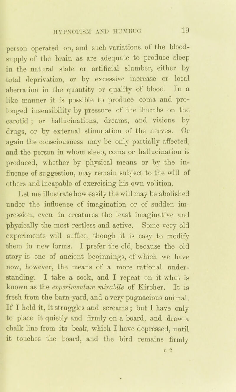 person operated on, and such variations of the blood- supply of the brain as are adequate to produce sleep in the natural state or artificial slumber, either by total deprivation, or by excessive increase or local aberration in the quantity or fjuality of blood. In a like manner it is possible to produce coma and pro- longed insensibility by pressure of the thumbs on the carotid ; or hallucinations, dreams, and visions by drugs, or by external stimulation of the nerves. Or again the consciousness may be only partially affected, and the person in whom sleep, coma or hallucination is produced, whether by physical means or b}^ the in- fluence of suggestion, may remain subject to the will of others and incapable of exercising his own volition. Let me illustrate how easily the will may be abolished under the influence of imagination or of sudden im- pression, even in creatures the least imaginative and physically the most restless and active. Some very old experiments will suffice, though it is easy to modify them in new forms. I prefer the old, because the old story is one of ancient beginnings, of which we have now, however, the means of a more rational under- standing. I take a cock, and I repeat on it what is known as the exioerimentum mirahile of Kircher. It is fresh from the barn-yard, and a very pugnacious animal. If I hold it, it struggles and screams ; but I have only to place it quietly and firmly on a board, and draw a chalk line from its beak, which I have depressed, until it touches the board, and the bird remains firmly c 2