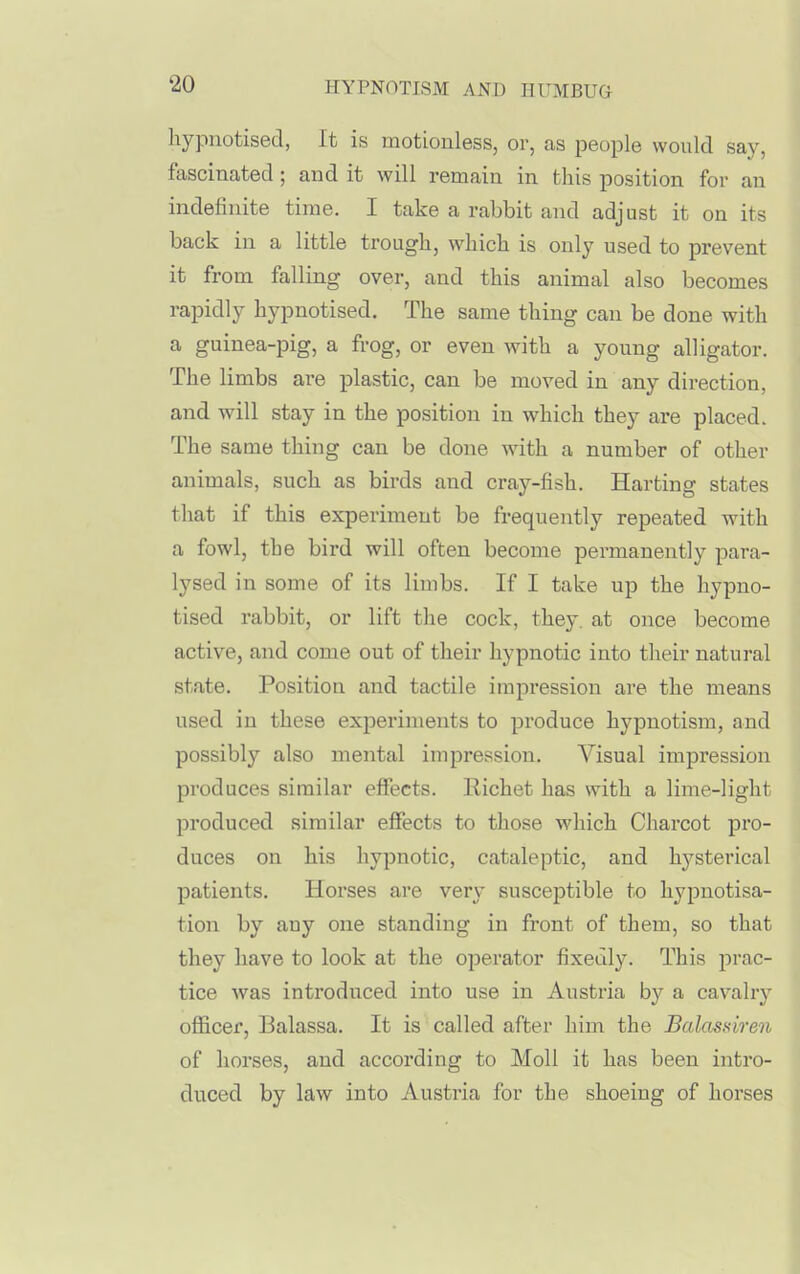 hypnotised, It is motionless, or, as people would say, fascinated; and it will remain in this position for an indefinite time. I take a rabbit and adjust it on its back in a little trough, which is only used to prevent it from falling over, and this animal also becomes rapidly hypnotised. The same thing can be done with a guinea-pig, a frog, or even with a young alligator. The limbs are plastic, can be moved in any direction, and will stay in the position in which they are placed. The same thing can be done with a number of other animals, such as birds and cray-fish. Harting states that if this experiment be frequently repeated with a fowl, the bird will often become permanently para- lysed in some of its limbs. If I take up the hypno- tised rabbit, or lift the cock, they, at once become active, and come out of their hypnotic into their natural state. Position and tactile impression are the means used in these experiments to produce hypnotism, and possibly also mental impression. Visual impression produces similar effects. Richet has with a lime-light produced similar effects to those which Charcot pro- duces on his hypnotic, cataleptic, and hysterical patients. Horses are very susceptible to hypnotisa- tion by any one standing in front of them, so that they have to look at the operator fixedly. This prac- tice was introduced into use in Austria by a cavalry officer, Balassa. It is called after him the Balassiren of horses, and according to Moll it has been intro- duced by law into Austria for the shoeing of horses
