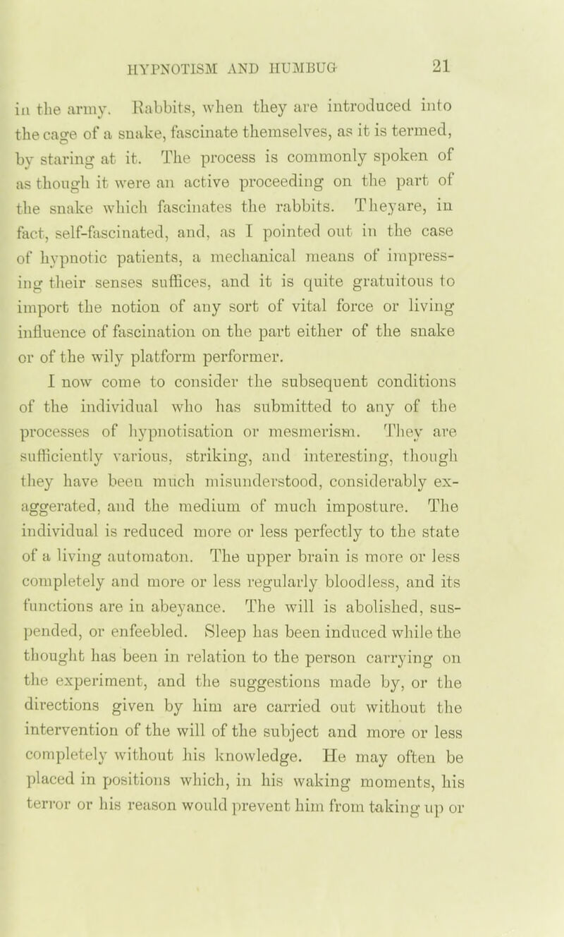 in the army. Rabbits, when they are introduced into the cage of a snake, fascinate themselves, as it is termed, bv staring at it. The process is commonly spoken of as though it were an active proceeding on the part of the snake which fascinates the rabbits. Theyare, in fact, self-fascinated, and, as I pointed out in the case of hypnotic patients, a mechanical means of impress- ing their senses suffices, and it is quite gratuitous to import the notion of any sort of vital force or living influence of fascination on the part either of the snake or of the wily platform performer. I now come to consider the subsequent conditions of the individual who has submitted to any of the pi'ocesses of hypnotisation or mesmerism. Tliey are sufhciently various, striking, and interesting, though they have been much misunderstood, considerably ex- aggerated, and the medium of much imposture. The individual is reduced more or less perfectly to the state of a living automaton. The upper brain is more or less completely and more or less regularly bloodless, and its functions are in abeyance. The will is abolished, sus- l)ended, or enfeebled. Sleep has been induced while the tliouglit has been in relation to the person carrying on the experiment, and the suggestions made by, or the directions given by him are carried out without the intervention of the will of the subject and more or less completely without his knowledge. He may often be placed in positions which, in his waking moments, his terror or his reason would prevent him from taking up or