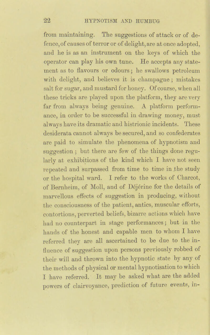 from maintaining. The suggestions of attack or of de- fence, of causes of terror or of delight, are at once adopted, and he is as an instrument on the keys of which the operator can play his own tune. He accepts any state- ment as to flavours or odours; he swallows petroleum with delight, and believes it is champagne ; mistakes salt for sugar, and mustard for honey. Of course, when all these tricks are played upon the platform, they are very far from always being genuine. A platform perform- ance, in order to be successful in drawing money, must always have its dramatic and histrionic incidents. These desiderata cannot always be secured, and so confederates are paid to simulate the phenomena of hypnotism and suggestion ; but there are few of the things done regu- larly at e.\.hibitions of the kind which I have not seen repeated and surpassed from time to time in .the study or the ho.^pital ward. I refer to the works of Charcot, of Bernheim, of Moll, and of Dejerine for the details of marvellous effects of suggestion in producing, without the consciousness of the patient, antics, muscular efforts, contortions, perverted beliefs, bizarre actions which have had no counterpart in stage performances; but in the hands of the honest and capable men to whom I have referred they ai-e all ascertained to be due to the in- fluence of suggestion upon persons previously robbed of their will and thrown into the hypnotic state by any of the methods of physical or mental hypnotisation to which I have referred. It may be asked what are the added powers of clairvoyance, prediction of future events, in-