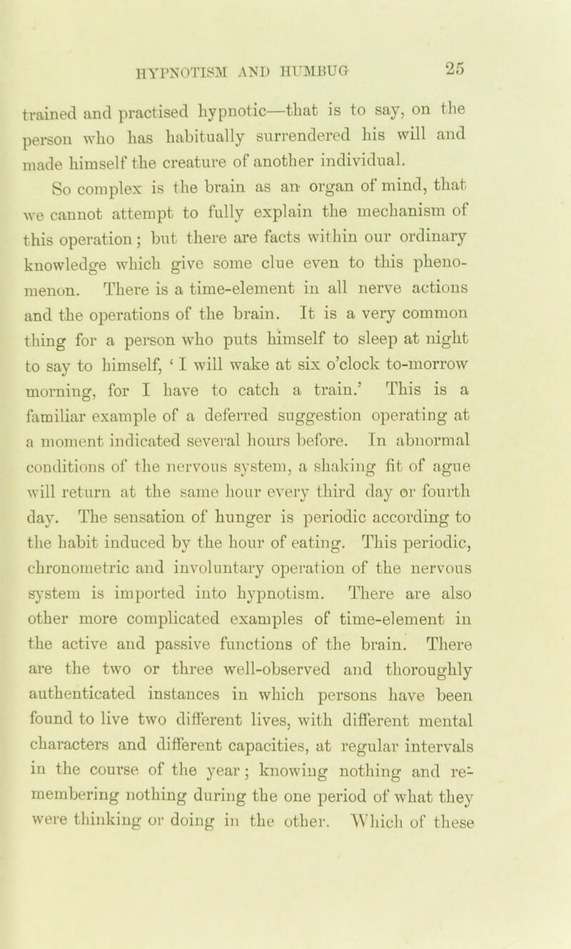 trained and practised hypnotic—that is to say, on the person who has habitually surrendered his will and made himself the creature of another individual. So complex is the brain as an organ of mind, that we cannot attempt to fully explain the mechanism of this operation; but there are facts within our ordinary knowledge which give some clue even to this pheno- menon. There is a time-element in all nerve actions and the operations of the brain. It is a very common thing for a person who puts himself to sleep at night to say to himself, ' I will wake at six o'clock to-morrow morning, for I have to catch a train.' This is a familiar example of a deferred suggestion operating at a moment indicated several liours before. In abnormal conditions of the nervous system, a shaking fit of ague will return at the same hour every third day or fourth day. The sensation of hunger is periodic according to the habit induced by the hour of eating. This periodic, chronometric and involuntary operation of the nervous s}'stem is imported into hypnotism. There are also other more complicated examples of time-element in the active and passive functions of the brain. There are the two or three well-observed and thoroughly authenticated instances in which persons have been found to live two different lives, with different mental characters and different capacities, at regular intervals in the course of the year; knowing nothing and re- membering nothing during the one period of what they were thinking or doing in the other. AVhich of these
