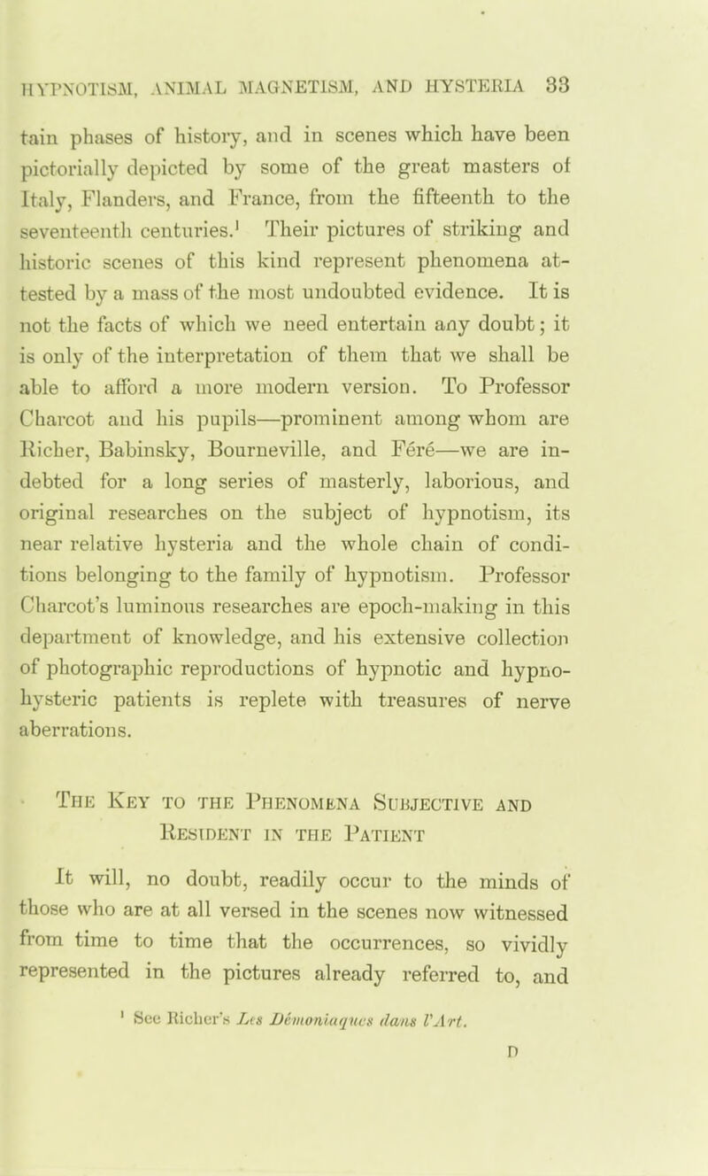 tain phases of history, and in scenes which have been pictorially depicted by some of the great masters of Italy, Flanders, and France, from the fifteenth to the seventeenth centuries.' Their pictures of striking and historic scenes of this kind represent phenomena at- tested by a mass of the most undoubted evidence. It is not the facts of which we need entertain any doubt; it is only of the interpretation of them that we shall be able to afford a more modern version. To Professor Charcot and his pupils—prominent among whom are llicher, Babinsky, Bourneville, and Fere—we are in- debted for a long series of masterly, laborious, and original researches on the subject of hypnotism, its near relative hysteria and the whole chain of condi- tions belonging to the family of hypnotism. Professor Charcot's luminous researches are epoch-making in this department of knowledge, and his extensive collection of photographic reproductions of hypnotic and hypno- hysteric patients is replete with treasures of nerve aberrations. The Key to the Phenomena Sujuective and Resident in the Patient It will, no doubt, readily occur to the minds of those who are at all versed in the scenes now witnessed from time to time that the occurrences, so vividly represented in the pictures already referred to, and ' Sue Hichur's Jas Deinoniaqitc!< dans VArt. D