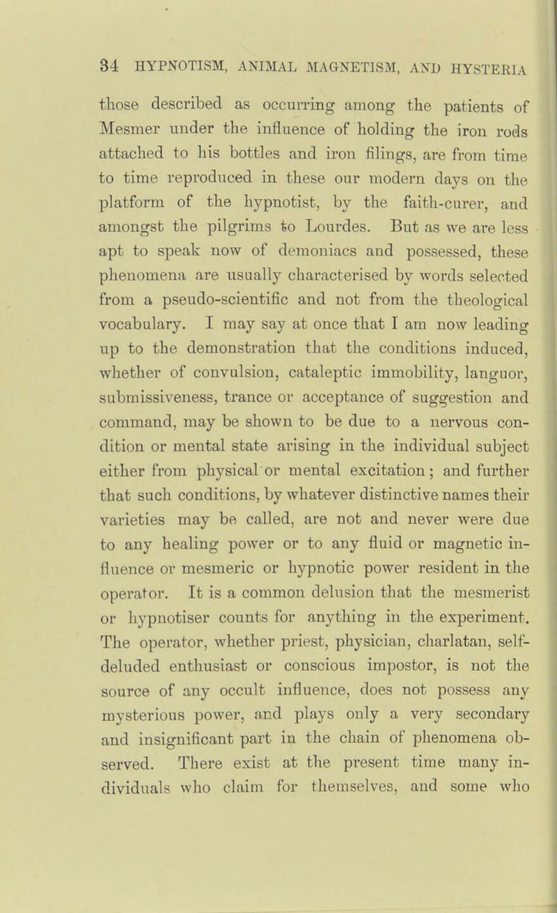 those described as occun-irig among the patients of Mesmer under the influence of holding the iron rods attached to his bottles and iron filings, are from time to time reproduced in these our modern days on the platform of the hypnotist, by the faith-curer, and amongst the pilgrims to Lourdes. But as we are less apt to speak now of demoniacs and possessed, these phenomena are usually characterised by words selected from a pseudo-scientific and not from the theological vocabulary. I may say at once that I am now leading up to the demonstration that the conditions induced, whether of convulsion, cataleptic immobility, languor, submissiveness, trance or acceptance of suggestion and command, may be shown to be due to a nervous con- dition or mental state arising in the individual subject either from physical or mental excitation; and further that such conditions, by whatever distinctive names their varieties may be called, are not and never were due to any healing power or to any fluid or magnetic in- fluence or mesmeric or hypnotic power resident in the operator. It is a common delusion that the mesmerist or hypnotiser counts for anything in the experiment. The operator, whether priest, physician, charlatan, self- deluded enthusiast or conscious impostor, is not the source of any occult influence, does not possess any mysterious power, and plays only a very secondary and insignificant part in the chain of phenomena ob- served. There exist at the present time many in- dividuals who claim for themselves, and some who