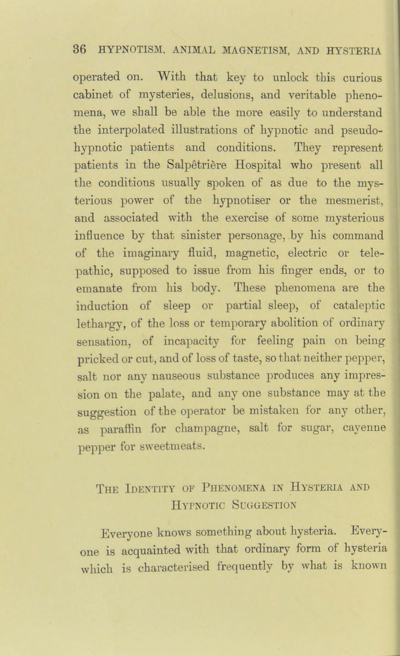 operated on. With that key to unlock this curious cabinet of mysteries, delusions, and veritable pheno- mena, we shall be able the moi'e easily to understand the interpolated illustrations of hypnotic and pseudo- hypnotic patients and conditions. They represent patients in the Salpetri§re Hospital who present all the conditions iisually spoken of as due to the mys- terious power of the hypnotiser or the mesmerist, and associated with the exercise of some mysterious influence by that sinister personage, by his command of the imaginary fluid, magnetic, electric or tele- pathic, supposed to issue from his finger ends, or to emanate from his body. These phenomena are the induction of sleep or partial sleep, of cataleptic lethargy, of the loss or temporary abolition of ordinary sensation, of incapacity for feeling pain on being pricked or cut, and of loss of taste, so that neither pepper, salt nor any nauseous substance produces any impres- sion on the palate, and any one substance may at the suggestion of the operator be mistaken for any other, as paraffin for champagne, salt for sugar, cayenne pepper for sweetmeats. The Identity of Phenomena in Hysteria and Hypnotic Suggestion Everyone knows something about hysteria. Every- one is acquainted with that ordinary form of hysteria which is characterised frequently by what is known