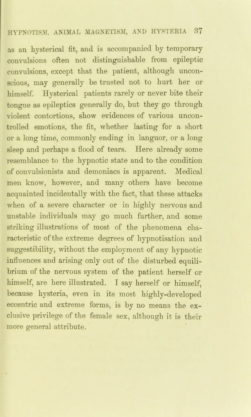as an hysterical fit, and is accompanied by temporary convulsions often not distinguishable from epileptic convulsions, except that the patient, although uncon- scious, may generally be trusted not to hurt her or himself. Hysterical patients rarely or never bite their tongue as epileptics generally do, but they go through violent contortions, show evidences of various uncon- trolled emotions, the fit, whether lasting for a short or a long time, commonly ending in languor, or a long sleep and perhaps a flood of tears. Here already some resemblance to the hypnotic state and to the condition of convulsionists and demoniacs is apparent. Medical men know, however, and many others have become acquainted incidentally with the fact, that these attacks when of a severe character or in highly nervous and unstable individuals may go much further, and some striking illustrations of most of the phenomena cha- racteristic of the extreme degrees of hypnotisation and suggestibility, without the employment of any hypnotic influences and arising only out of the disturbed equili- brium of the nervous system of the patient herself or himself, are here illustrated. I say herself or himself, because hysteria, even in its most highly-developed eccentric and extreme forms, is by no means the ex- clusive privilege of the female sex, although it is their more general attribute.