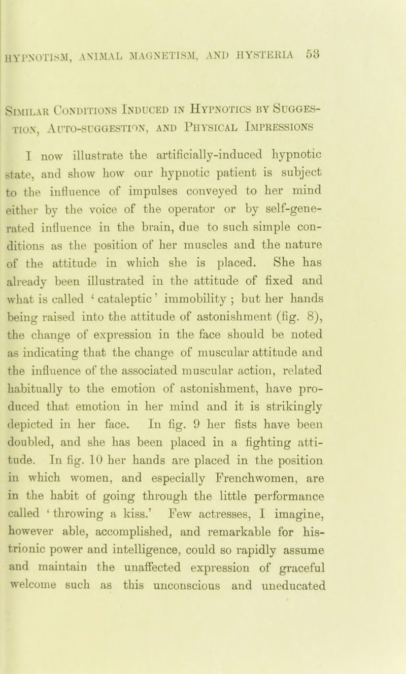 HYPNOTISM, ANIMAL MAONETIS.M, AND JlYHTElllA 5b Similar Conditions Induced in Hypnotics by Sugges- tion, Auto-suggestion, and Physical Impressions I now illustrate the artificially-induced hypnotic state, and show how oar hypnotic patient is subject to the inHuence of impulses conveyed to her mind either by the voice of the operator or by self-gene- rated influence in the brain, due to such simple con- ditions as the position of her muscles and the nature of the attitude in which she is placed. She has already been illustrated in the attitude of fixed and what is called ' cataleptic' immobility ; but her hands being raised into the attitude of astonishment (fig. 8), the change of expression in the face should be noted as indicating that the change of muscular attitude and the infliience of the associated muscular action, related habitually to the emotion of astonishment, have pro- duced that emotion in her mind and it is strikingly depicted in her face. In fig. 9 her fists have been doubled, and she has been placed in a fighting atti- tude. In fig. 10 her hands are placed in the position in which women, and especially Frenchwomen, are in the habit of going through the little performance called ' throwing a kiss.' Few acti-esses, I imagine, however able, accomplished, and remarkable for his- trionic power and intelligence, could so rapidly assume and maintain the unaffected expression of graceful welcome such as this unconscious and uneducated
