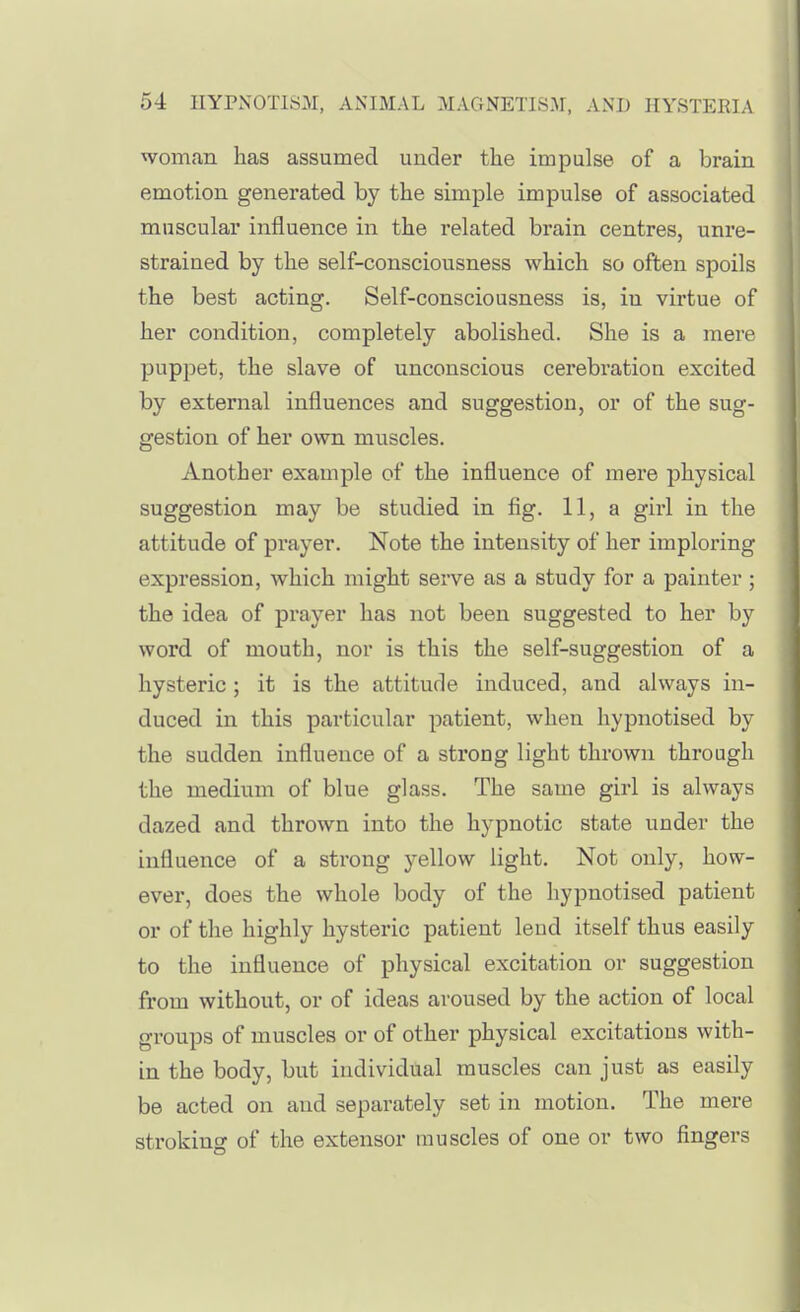 54 nYPN0TIS3I, ANIMAL MAGNETISM, AND HYSTERIA woman has assumed under the impulse of a brain emotion generated by the simple impulse of associated muscular influence in the related brain centres, unre- strained by the self-consciousness which so often spoils the best acting. Self-consciousness is, in virtue of her condition, completely abolished. She is a mere puppet, the slave of unconscious cerebration excited by external influences and suggestion, or of the sug- gestion of her own muscles. Another example of the influence of mere physical suggestion may be studied in fig. 11, a girl in the attitude of pi-ayer. Note the intensity of her imploring expression, which might serve as a study for a painter ; the idea of prayer has not been suggested to her by word of mouth, nor is this the self-suggestion of a hysteric; it is the attitude induced, and always in- duced in this particular patient, when hypnotised by the sudden influence of a strong light thrown through the medium of blue glass. The same girl is always dazed and thrown into the hypnotic state under the influence of a strong yellow light. Not only, how- ever, does the whole body of the hypnotised patient or of the highly hysteric patient lend itself thus easily to the influence of physical excitation or suggestion from without, or of ideas aroused by the action of local groups of muscles or of other physical excitations with- in the body, but individual muscles can just as easily be acted on and separately set in motion. The mere stroking of the extensor muscles of one or two fingers