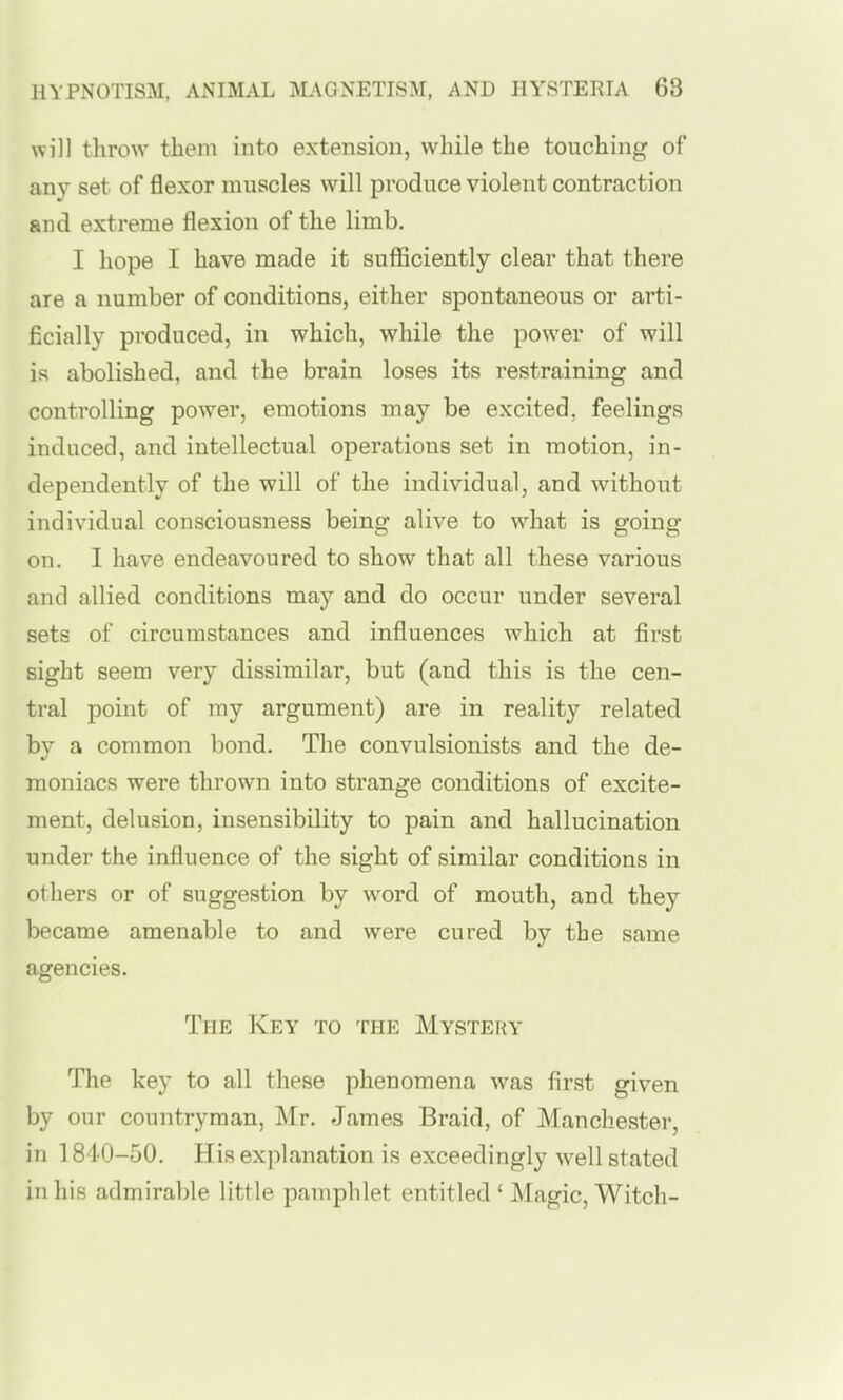 will throw them into extension, while the touching of any set of flexor muscles will produce violent contraction and extreme flexion of the limb. I hope I have made it sufficiently clear that there are a number of conditions, either spontaneous or arti- ficially produced, in which, while the power of will is abolished, and the brain loses its restraining and controlling power, emotions may be excited, feelings induced, and intellectual operations set in motion, in- dependently of the will of the individual, and without individual consciousness being alive to what is going on. I have endeavoured to show that all these various and allied conditions may and do occur under several sets of circumstances and influences which at first sight seem very dissimilar, but (and this is the cen- tral point of my argument) are in reality related by a common bond. The convulsionists and the de- moniacs were thrown into strange conditions of excite- ment, delusion, insensibility to pain and hallucination under the influence of the sight of similar conditions in others or of suggestion by word of mouth, and they became amenable to and were cured by the same agencies. The Key to the Mysteky The key to all these phenomena was first given by our countryman, Mr. James Braid, of Manchester, in 1840-50. His explanation is exceedingly well stated in his admirable little pamphlet entitled ' Magic, Witch-
