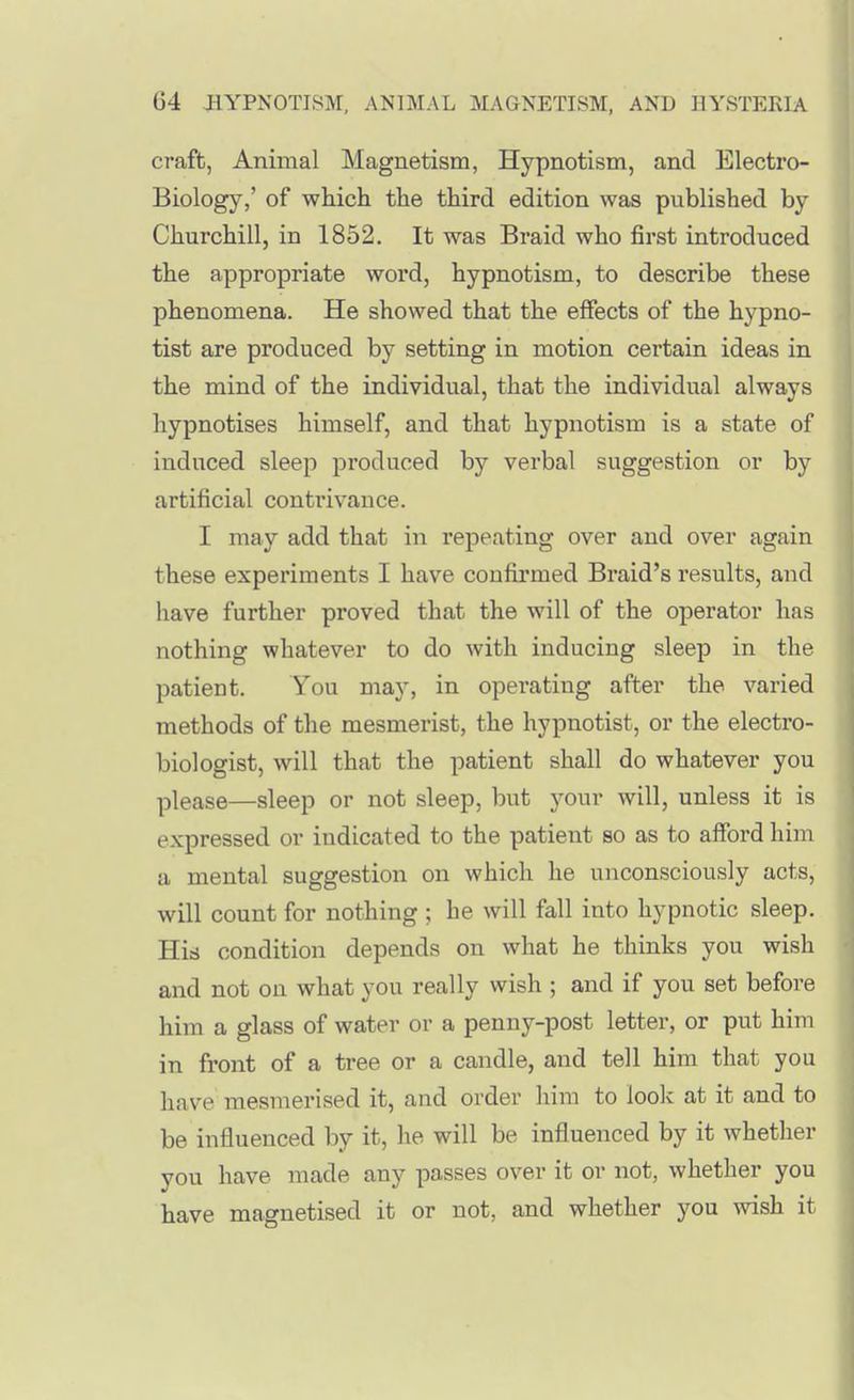 craft, Animal Magnetism, Hypnotism, and Electro- Biology,' of which the third edition was published by Churchill, in 1852. It was Braid who first introduced the appropriate woi*d, hypnotism, to describe these phenomena. He showed that the effects of the hypno- tist are produced by setting in motion certain ideas in the mind of the individual, that the individual always hypnotises himself, and that hypnotism is a state of induced sleep produced by verbal suggestion or by artificial contrivance. I may add that in repeating over and over again these experiments I have confirmed Braid's results, and have further proved that the will of the operator has nothing whatever to do with inducing sleep in the patient. You may, in opei-ating after the varied methods of the mesmerist, the hypnotist, or the electro- biologist, will that the patient shall do whatever you please—sleep or not sleep, but your will, unless it is expressed or indicated to the patient so as to afford him a mental suggestion on which he unconsciously acts, will count for nothing ; he will fall into hypnotic sleep. His condition depends on what he thinks you wish and not on what you really wish ; and if you set before him a glass of water or a penny-post letter, or put him in front of a tree or a candle, and tell him that you have mesmerised it, and order him to loolc at it and to be influenced by it, he will be influenced by it whether you have made any passes over it or not, whether you have magnetised it or not, and whether you wish it