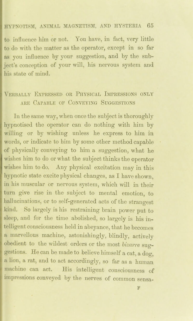 to influence him or Dot. You have, in fact, very little to do with the matter as the operator, except in so far as you influence by your suggestion, and by the sub- ject's conception of your will, his neiTOus system and his state of mind. Verbally Expressed or Physical Impressions only ARE Capable of Conveying Suggestions In the same way, when once the subject is thoroughly hypnotised the operator can do nothing with him by willing or by wishing unless he express to him in words, or indicate to him by some other method capable of physically conveying to him a suggestion, what he wishes him to do or what the subject thinks the operator wishes him to do. Any physical excitation may in this ' hypnotic state excite physical changes, as I have shown, in his muscular or nervous system, which will in their turn give rise in the subject to mental emotion, to hallucinations, or to self-generated acts of the strangest I kind. So largely is his restraining brain power put to : sleep, and for the time abolished, so largely is his in- ; telligent consciousness held in abeyance, that he becomes a marvellous machine, astonishingly, blindly, actively obedient to the wildest orders or the most hizaire suo-- ' gestions. He can be made to believe himself a cat, a dog, I a lion, a rat, and to act accordingly, so far as a human ; machine can act. His intelligent consciousness of impressions conveyed by the nerves of common sensa- F