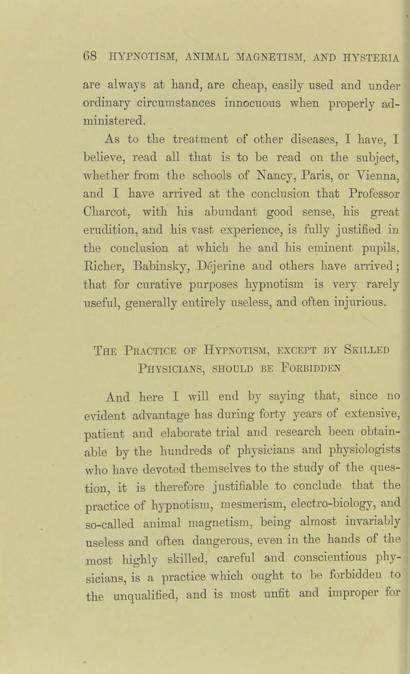 are always at hand, are cheap, easily used and under ordinary circumstances innocuous when properly ad- ministered. As to the treatment of other diseases, I have, I believe, read all that is to be read on the subject, whether from the schools of Nancy, Paris, or Vienna, and I have arrived at the conclusion that Professor Charcot, with his abundant good sense, his great erudition, and his vast experience, is fully justified in the conclusion at which he and his eminent pupils, Richer, Babinsky, Dejerine and others have arrived; that for curative purposes hypnotism is very rarely useful, generally entirely useless, and often injurious. The Practice of Hypnotism, except by Skilled Physicians, should be Forbidden And here I will end by saying that, since no evident advantage has during forty years of extensive, patient and elaborate trial and research been obtain- able by the hundreds of physicians and physiologists who have devoted themselves to the study of the ques- tion, it is therefore justifiable to conclude that the practice of hypnotism, mesmerism, electro-biology, and so-called animal magnetism, being almost invariably useless and often dangerous, even in the hands of the most liighly skilled, careful and conscientious phy- sicians, is a practice which ought to be forbidden to the unqualified, and is most unfit and improper for
