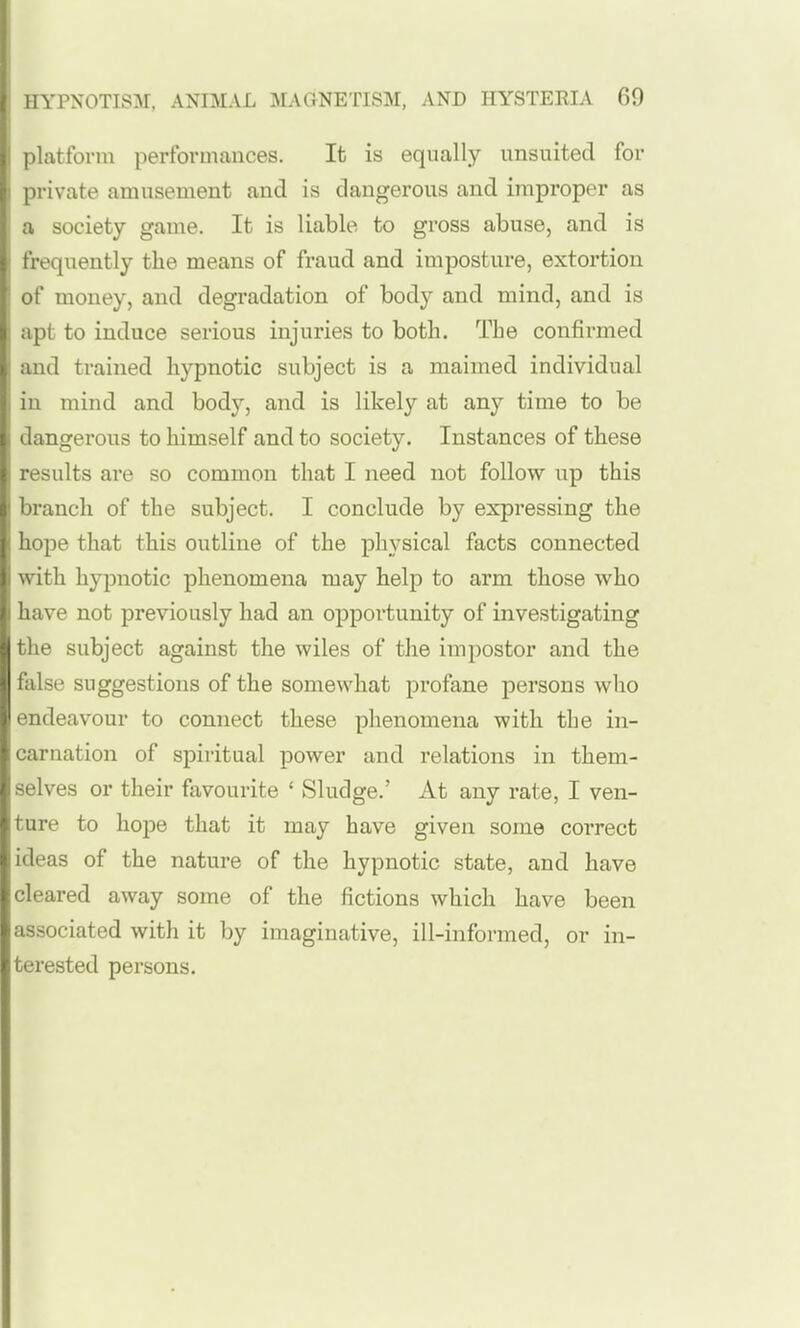 platfonu performances. It is equally imsnitecl for private amusement and is dangerous and improper as a society game. It is liable to gross abuse, and is frequently the means of fraud and imposture, extortion of money, and degradation of body and mind, and is apt to induce serious injuries to both. The confirmed and trained hypnotic subject is a maimed individual in mind and body, and is likely at any time to be dangerous to himself and to society. Instances of these results are so common that I need not follow up this branch of the subject. I conclude by expressing the hope that this outline of the physical facts connected with hypnotic phenomena may help to arm those who have not previously had an opportunity of investigating the subject against the wiles of the impostor and the false suggestions of the somewhat profane persons who endeavour to connect these phenomena with the in- carnation of spiritual power and relations in them- selves or their favourite ' Sludge.' At any rate, I ven- ture to hope that it may have given some correct ideas of the nature of the hypnotic state, and have cleared away some of the fictions which have been associated with it by imaginative, ill-informed, or in- terested persons.