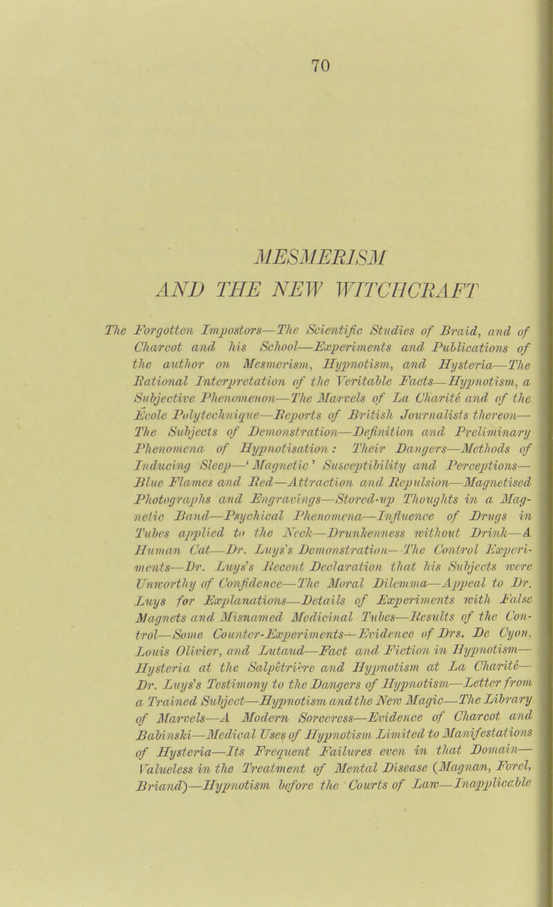 MESMERISM AND THE NEW WITCHCRAFT Forgotten Im-postors—The Scientijie Studies of Braid, and of Charcot and his School—Experiments and PulUcations of the author on Mesmerism, Hypnotism, and Hysteria,—Tlic Eatioiml Interjirctation of the Veritable Facts—Hypnotism, u Subjective Phenomenon—The Marvels of La Charite and of t/i( 1,'cole Ptdytcclmique—Pcjwts of British Journalists thereon— The Subjects of Demonstration—Definition and Prelimina/ u Phenomena of Hypnotisation: Their Bangers—Methods of Inducing Sleep—' Magnetic ' Susceptibility and Percejitions— Blue Flames and Bed—Attraction and Repulsion—Magnetised Photographs and Engravings—Stored-vp Thoughts in a Mag- netic Band—Psychical Phenomena—Influence of Drugs in Tuhcs applied to the JVcch—Drunkenness without Drink—A Human Cat—Di'. Duys's Demonstration— The Control Experi- ments—Dr. Luyss Decent Declaration that his Subjects m rc Unworthy of Confidence—The Moi'al Dilemma—Appeal to Dr. Lnys for Explanations—Details of Experiments with False Magnets and 3Iisnamed Medicinal Tubes—Besults of the Con- trol—Some Counter-Experiments—Evidence <f Drs. De Cyon. Louis Olivier, and Inttaud—Fact and Fiction in Hypnotism^ Hysteria at the Salpetrirre and Hyjmotism at La Charite Dr. Luys's Testimony to the Dangers of Hypnotism—Letter from a Trained Subject—Hypnotismandthe Nem Magic—The lAbrary of Marvels—A Modern Sorceress—Evidence of Charcot and BabinsM—Medical Uses of Hypnotism Limited to Manifestations of Hysteria—Its Frequent Failures et'cn in that Domain— Valueless in the Treatment of Mental Disease (3Iagnan, Forel, Briand)—Hy2)notism before tJus Courts of Law—Inapplicahh
