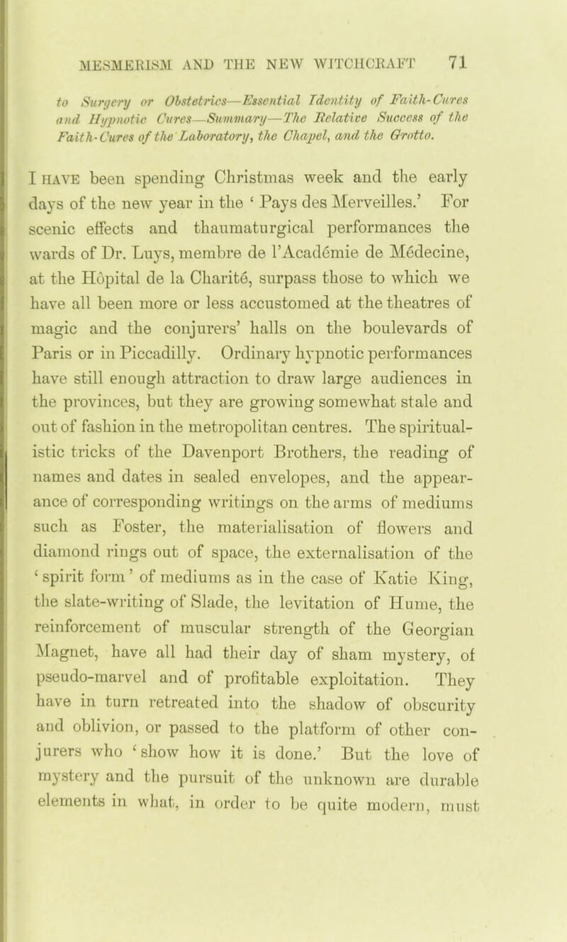 to Surgery or Ohstetrics—Essential Tdentity of Faith-Cures and Hypnotic Cures—Summary—The Belatice Success of the Faith-Cures of the Laboratory, the Chapel, and the Grotto. I HAVE been spending Christmas week and tlie early days of the new year in the ' Pays des Merveilles.' For scenic effects and thauraaturgical performances the wards of Dr. Luys, membre de TAcademie de Medecine, at the Hopital de la Charite, surpass those to which we have all been more or less accustomed at the theatres of magic and the conjurers' halls on the boulevards of Paris or in Piccadilly. Ordinary hypnotic performances have still enough attraction to draw large audiences in the provinces, but they are growing somewhat stale and out of fashion in the metropolitan centres. The spiritual- istic tricks of the Davenport Brothers, the reading of names and dates in sealed envelopes, and the appear- ance of corresponding writings on the arms of mediums such as Foster, the materialisation of flowers and diamond rings out of space, the externalisation of the ' spirit form' of mediums as in the case of Katie King, the slate-wi-iting of Slade, the levitation of Hume, the reinforcement of muscular strength of the Georgian Magnet, have all had their day of sham mystery, of pseudo-marvel and of profitable exploitation. They have in turn retreated into the shadow of obscurity and oblivion, or passed to the platform of other con- jurers who 'show how it is done.' But the love of mystery and the pursuit of the unknown are durable elements in what, in order to be quite modern, must