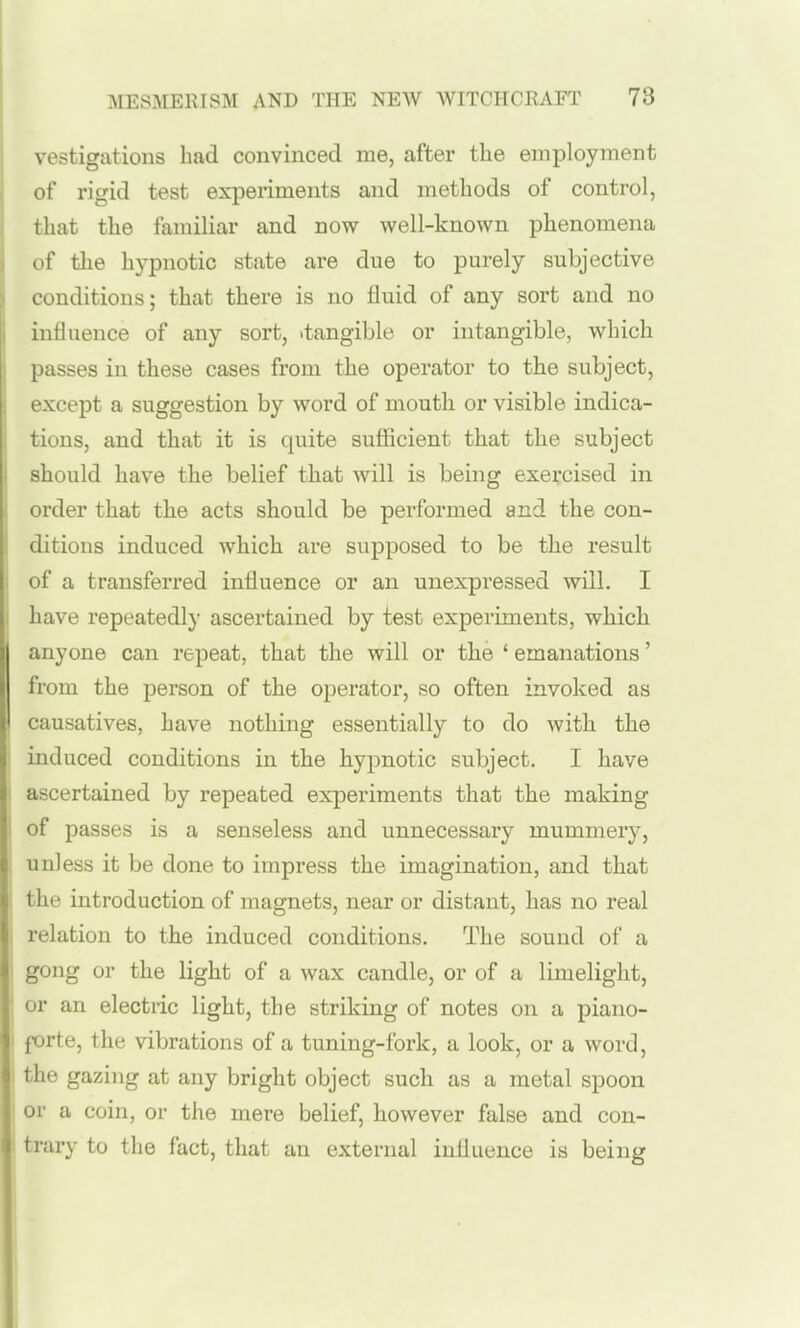 vestigations had convinced me, after the employment of rigid test experiments and methods of control, that the familiar and now well-known phenomena of the hypnotic state are due to purely subjective conditions; that there is no fluid of any sort and no influence of any sort, .tangible or intangible, which passes in these cases from the operator to the subject, except a suggestion by word of mouth or visible indica- tions, and that it is quite sufiicient that the subject should have the belief that will is being exercised in order that the acts should be performed and the con- ditions induced which are supposed to be the result I of a transferred influence or an unexpressed will. I I have repeatedly ascertained by test experiments, which anyone can repeat, that the will or the ' emanations' from the person of the operator, so often invoked as I causatives, have nothing essentially to do with the induced conditions in the hypnotic subject. I have : ascertained by repeated experiments that the making 1 of passes is a senseless and unnecessary mummer}^, unless it be done to impress the imagination, and that the introduction of magnets, near or distant, has no real i relation to the induced conditions. The sound of a gong or the light of a wax candle, or of a limelight, I or an electric light, the striking of notes on a piano- I forte, the vibrations of a tuning-fork, a look, or a word, I the gazing at any bright object such as a metal spoon ' or a coin, or the mere belief, however false and con- trary to the fact, that an external influence is being