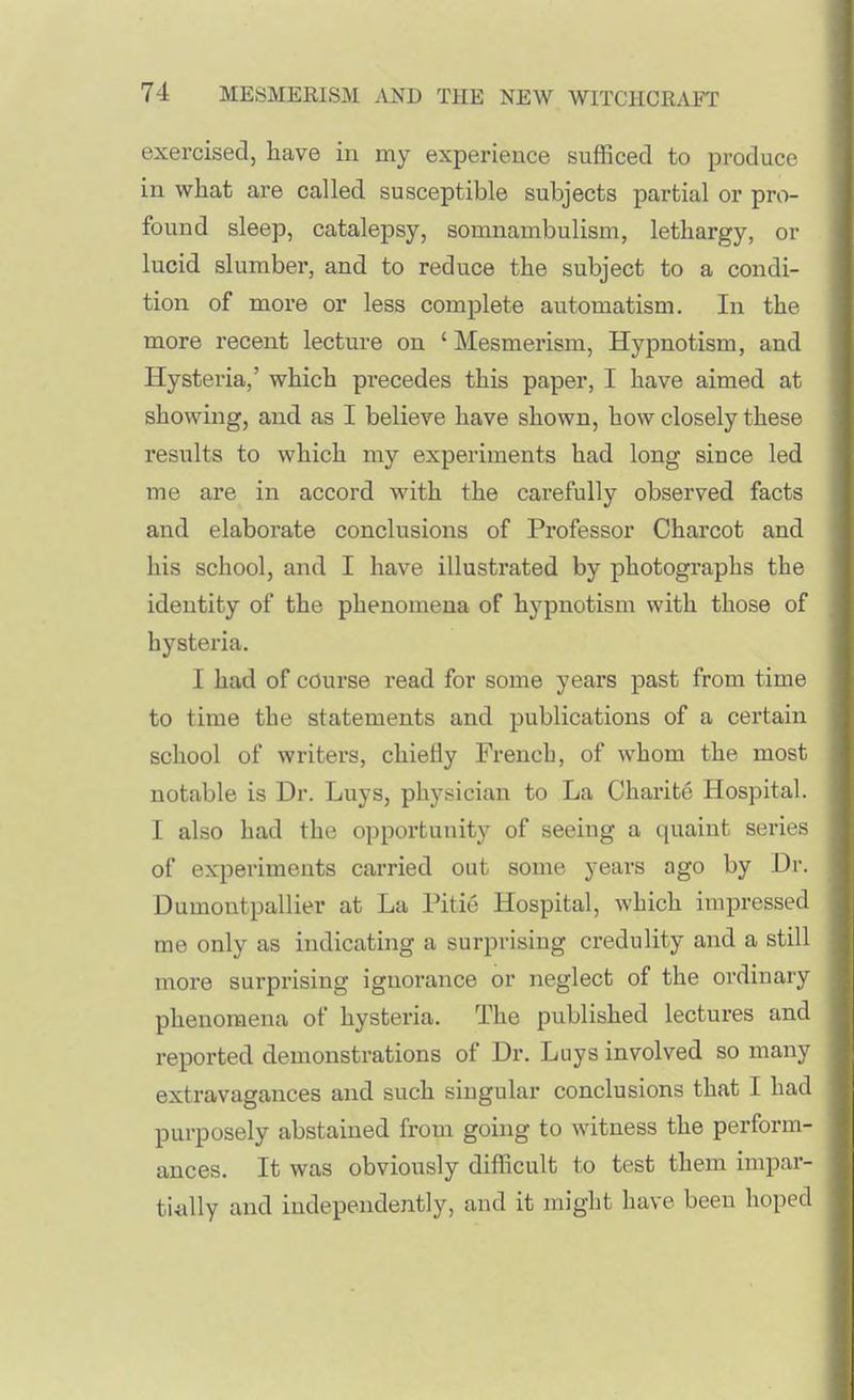 exercised, have in my experience sufficed to produce in what are called susceptible subjects partial or pro- found sleep, catalepsy, somnambulism, lethargy, or lucid slumber, and to reduce the subject to a condi- tion of more or less complete automatism. In the more recent lecture on ' Mesmerism, Hypnotism, and Hysteria,' which precedes this paper, I have aimed at showing, and as I believe have shown, how closely these results to which my experiments had long since led me are in accord with the carefully observed facts and elaborate conclusions of Professor Charcot and his school, and I have illustrated by photographs the identity of the phenomena of hypnotism with those of hysteria. I had of course read for some years past from time to time the statements and publications of a certain school of writers, chiefly French, of whom the most notable is Dr. Luys, physician to La Charite Hospital. I also had the opportunity of seeing a quaint series of experiments carried out some years ago by Dr. Dumontpallier at La Pitie Hospital, which impressed me only as indicating a surprising credulity and a still more surprising ignorance or neglect of the ordinary phenomena of hysteria. The published lectures and reported demonstrations of Dr. Luys involved so many extravagances and such singular conclusions that I had purposely abstained from going to witness the perform- ances. It was obviously difficult to test them impar- tiiilly and independently, and it might have been hoped