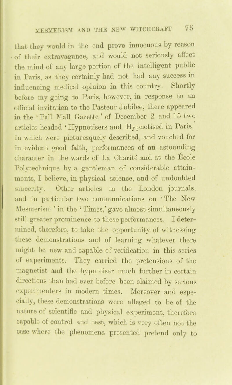 that they would iu the end prove innocuous by reason of their extravagance, and would not seriously affect the mind of any large portion of the intelligent public in Paris, as they certainly had not had any success in influencing medical opinion in this country. Shortly before my going to Paris, however, in response to an official invitation to the Pasteur Jubilee, there appeared in tlie ' Pall Mall Gazette ' of December 2 and 15 two articles headed ' Hypnotisers- and Hypnotised in Paris, in which were picturesquely described, and vouched for in evident good faith, performances of an astounding cliaracter in the wards of La Charite and at the Ecole Polytechnique by a gentleman of considerable attain- ments, I believe, in physical science, and of undoubted sincerity. Other articles in the London journals, and in particular two communications on ' The New Mesmerism ' in the ' Times,' gave almost simultaneously still greater prominence to these performances. I deter- mined, therefore, to take the opportunity of witnessing these demonstrations and of learning whatever there might be new and capable of verification in this series of experiments. They carried the pretensions of the magnetist and the hypnotiser much further in certain directions than had ever before been claimed by serious experimenters in modern times. Moreover and espe- cially, these demonstrations were alleged to be of the nature of scientific and physical experiment, therefore capable of control and test, which is verv often not the case where the phenomena presented pretend only to