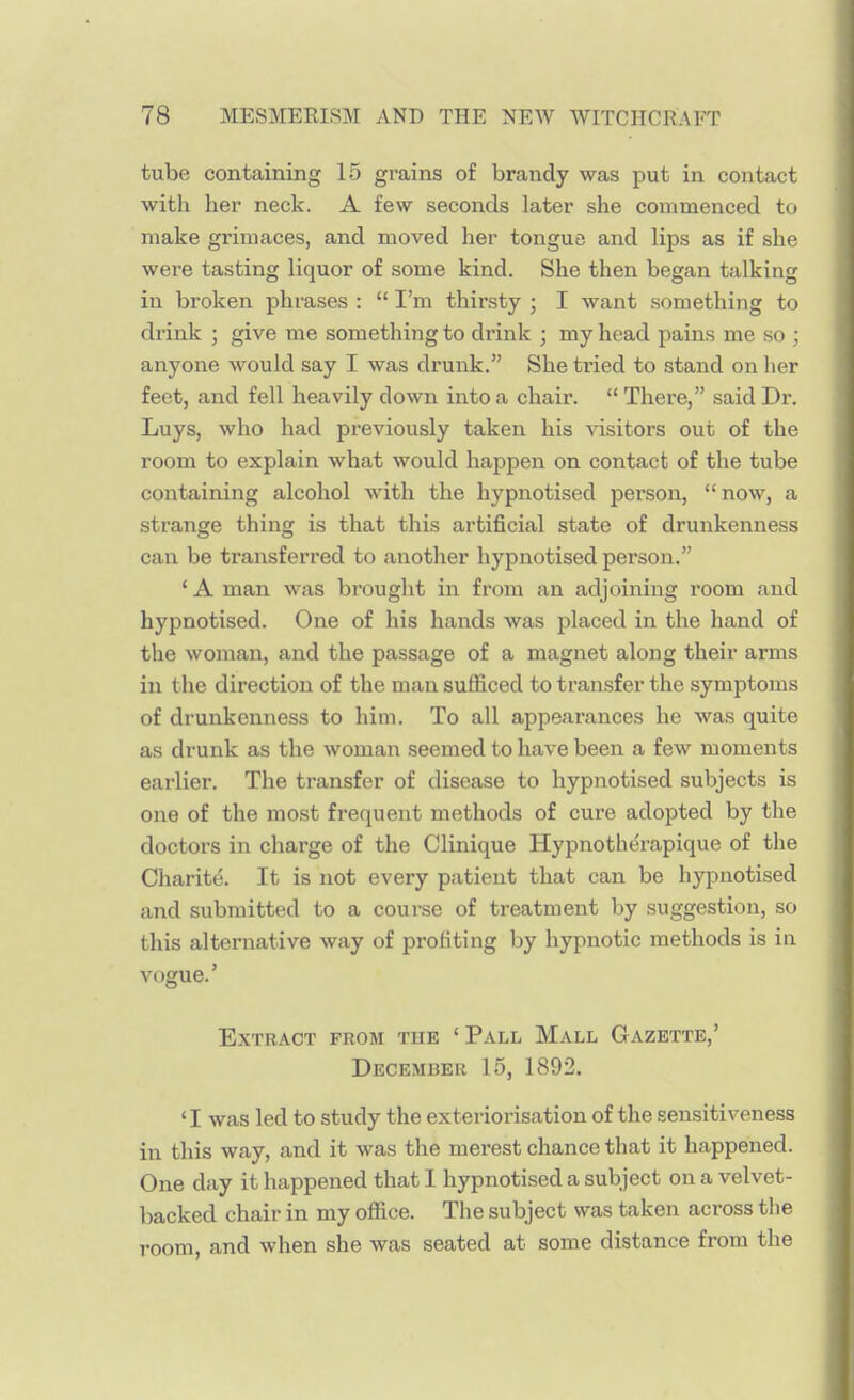 tube containing 15 grains of brandy was put in contact with her neck. A few seconds later she commenced to make grimaces, and moved her tongue and lips as if she were tasting liquor of some kind. She then began talking in broken phrases :  I'm thirsty ; I want something to drink ; give me something to drink ; my head pains me so ; anyone would say I was drunk. She tried to stand on her feet, and fell heavily down into a chair.  There, said Dr. Luys, who had previously taken his visitors out of the room to explain what would happen on contact of the tube containing alcohol with the hypnotised person, now, a strange thing is that this artificial state of drunkenness can be transferred to another hypnotised person. ' A man was brought in from an adjoining room and hypnotised. One of his hands was placed in the hand of the woman, and the passage of a magnet along their arms in the direction of the man sufficed to transfer the symptoms of drunkenness to him. To all appearances he was quite as drunk as the woman seemed to have been a few moments earlier. The transfer of disease to hypnotised subjects is one of the most frequent methods of cure adopted by the doctors in charge of the Clinique Hypnotherapique of the Charitd. It is not every patient that can be hypnotised and submitted to a course of treatment by suggestion, so this alternative way of profiting by hypnotic methods is in vogue.' Extract from the 'Pall Mall Gazette,' December 15, 1892. 'I was led to study the exteriorisation of the sensitiveness in this way, and it was the merest chance that it happened. One day it happened that I hypnotised a subject on a velvet- backed chair in my office. The subject was taken across the room, and when she was seated at some distance from the