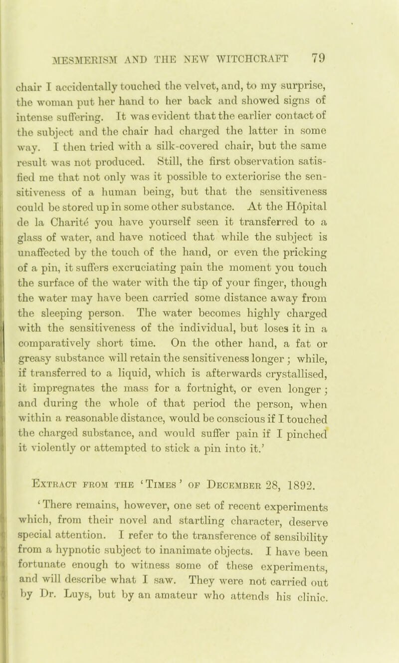 chair I accidentally touched the velvet, and, to my surprise, the woman put her hand to her back and showed signs of intense suflfering. It was evident that the earlier contact of the subject and the chair had charged the latter in some way. I then tried with a silk-covered chair, but the same result was not produced. Still, the first observation satis- fied me that not only was it possible to exteriorise the sen- sitiveness of a human being, but that the sensitiveness could be stored up in some other substance. At the Hfipital de la Charity you have yourself seen it transferred to a glass of water, and have noticed that while the subject is unaffected by the touch of the hand, or even the pricking of a pin, it suffers excruciating pain the moment you touch the surface of the water with the tip of your finger, though the water may have been carried some distance away from the sleeping person. The water becomes highly charged with the sensitiveness of the individual, but loses it in a comparatively short time. On the other hand, a fat or greasy substance will retain the sensitiveness longer ; while, if transferred to a liquid, which is afterwards crystallised, it impregnates the mass for a fortnight, or even longer; and during the whole of that period the person, when within a reasonable distance, would be conscious if I touched the charged substance, and would suffer pain if I pinched it violently or attempted to stick a pin into it.' Extract from the 'Times' op December 28, 1892. ' There remains, however, one set of recent experiments which, from their novel and startling character, deserve special attention. I refer to the transference of sensibility from a hypnotic subject to inanimate objects. I have been fortunate enough to witness some of these experiments, and will describe what I saw. They were not carried out by Dr. Luys, but by an amateur who attends his clinic.